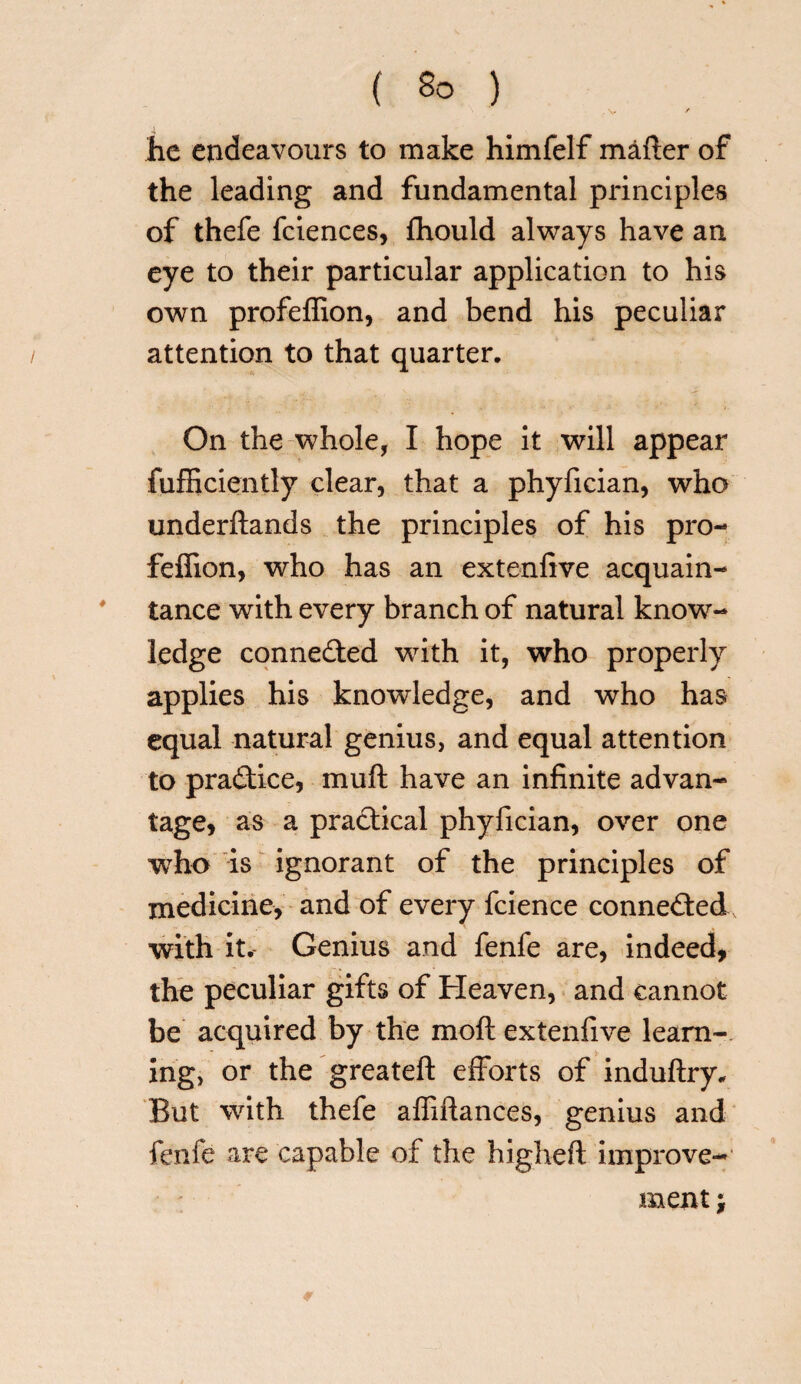 V / he endeavours to make himfelf mafter of the leading and fundamental principles of thefe fciences, fhould always have an eye to their particular application to his own profeffion, and bend his peculiar attention to that quarter. On the whole, I hope it will appear fufficiently clear, that a phyfician, who underftands the principles of his pro¬ feffion, who has an extenfive acquain¬ tance with every branch of natural know¬ ledge connected writh it, who properly applies his knowledge, and who has equal natural genius, and equal attention to practice, muff have an infinite advan¬ tage, as a practical phyfician, over one who is ignorant of the principles of medicine, and of every fcience connected with it. Genius and fenfe are, indeed, the peculiar gifts of Heaven, and cannot be acquired by the mod extenfive learn¬ ing, or the greateft efforts of induftry. But with thefe affiftances, genius and fenfe are capable of the higheft improve¬ ment ;