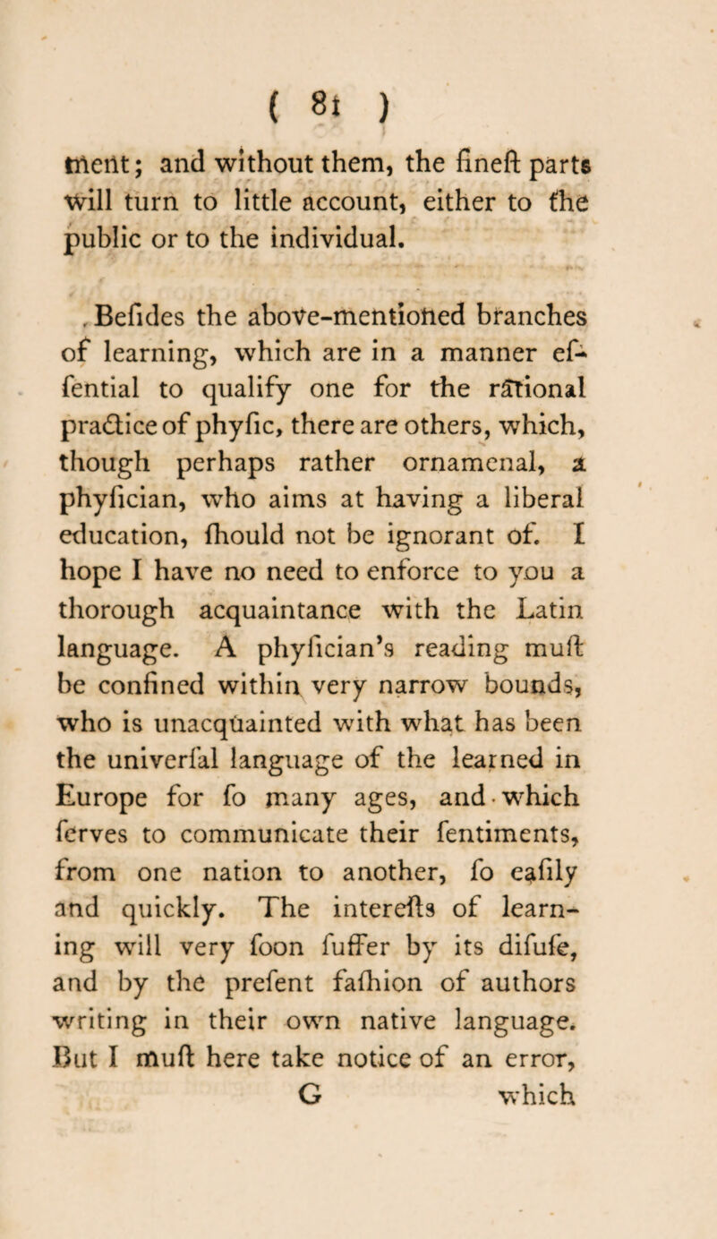 ( 8* ) rrleilt; and without them, the fineft parts will turn to little account, either to fhe public or to the individual. . Befides the above-mentioned branches of learning, which are in a manner eA fential to qualify one for the rational practice of phyfic, there are others, which, though perhaps rather ornamenal, a phylician, who aims at having a liberal education, fhould not be ignorant of. I hope I have no need to enforce to you a thorough acquaintance with the Latin language. A phyfician’s reading muft be confined within very narrow bounds, who is unacquainted with what has been the univerfal language of the learned in Europe for fo many ages, and which ferves to communicate their fentiments, from one nation to another, fo eafily and quickly. The interefts of learn¬ ing will very foon fuffer by its difufe, and by the prefent fafhion of authors writing in their own native language. But I muft here take notice of an error, G which