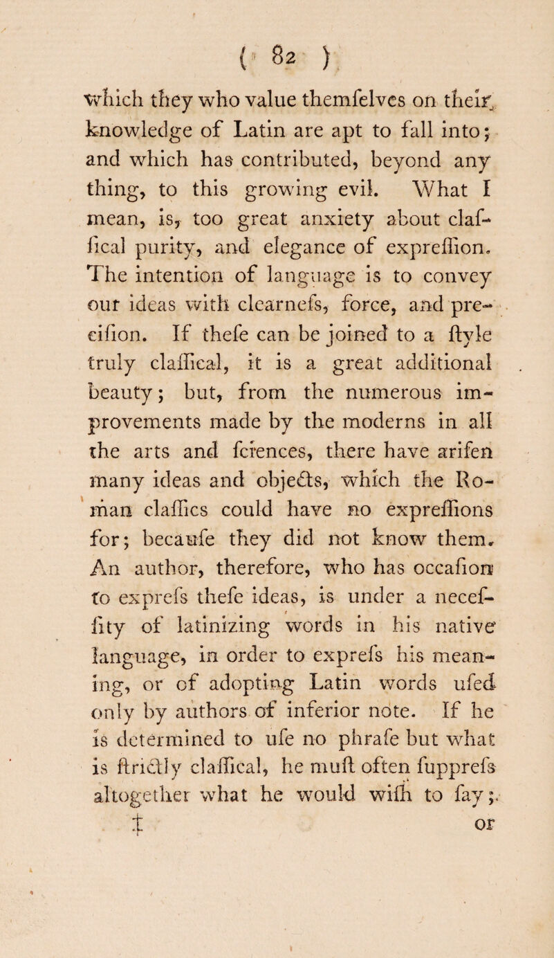 which they who value themfelves on their' knowledge of Latin are apt to fall into; and which has contributed, beyond any thing, to this growing evil. What I mean, is, too great anxiety about claf- heal purity, and elegance of expreffion. The intention of language is to convey our ideas with clearnefs, force, and pre- eifion. If thefe can be joined to a ftyie truly claffical, it is a great additional beauty; but, from the numerous im¬ provements made by the moderns in all the arts and fciences, there have arifen many ideas and objects, which the Ro¬ man claffics could have no expreffions for; becaufe they did not know them. An author, therefore, who has occafion to exprefs thefe ideas, is under a necef- t fity of latinizing words in his native language, in order to exprefs his mean¬ ing, or of adopting Latin words ufed only by authors of inferior note. If he is determined to ufe no phrafe but what is ftrictly claffical, he muft often fupprefs altogether what he would with to fay;* t or %