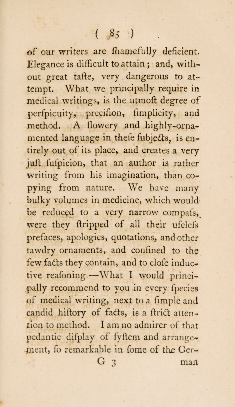 { $5 ) of our writers are fhamefuljy deficient. Elegance is difficult to attain ; and, with¬ out great tafte, very dangerous to at¬ tempt. What we principally require in medical writings, is the utmoft degree of perfpicuity, precifion, fimplicity, and method. A flowery and highly-orna¬ mented language in thefe fubjc&s, is en¬ tirely out of its place, and creates a very juft fufpicion, that an author is rather writing from his imagination, than co¬ pying from nature. We have many bulky volumes in medicine, which would be reduced to a very narrow com pals v were they ftripped of all their ufelefs prefaces, apologies, quotations, and other tawdry ornaments, and confined to the fewfadls they contain, and to clofe induc¬ tive reafoning.—What I would princi¬ pally recommend to you in every fpecies of medical writing, next to a Ample and candid hiftory of fadts, is a flridt atten¬ tion to method. I am no admirer of that pedantic difplay of fyftem and arrange¬ ment, fo remarkable in fome of the Ger- G 3 man