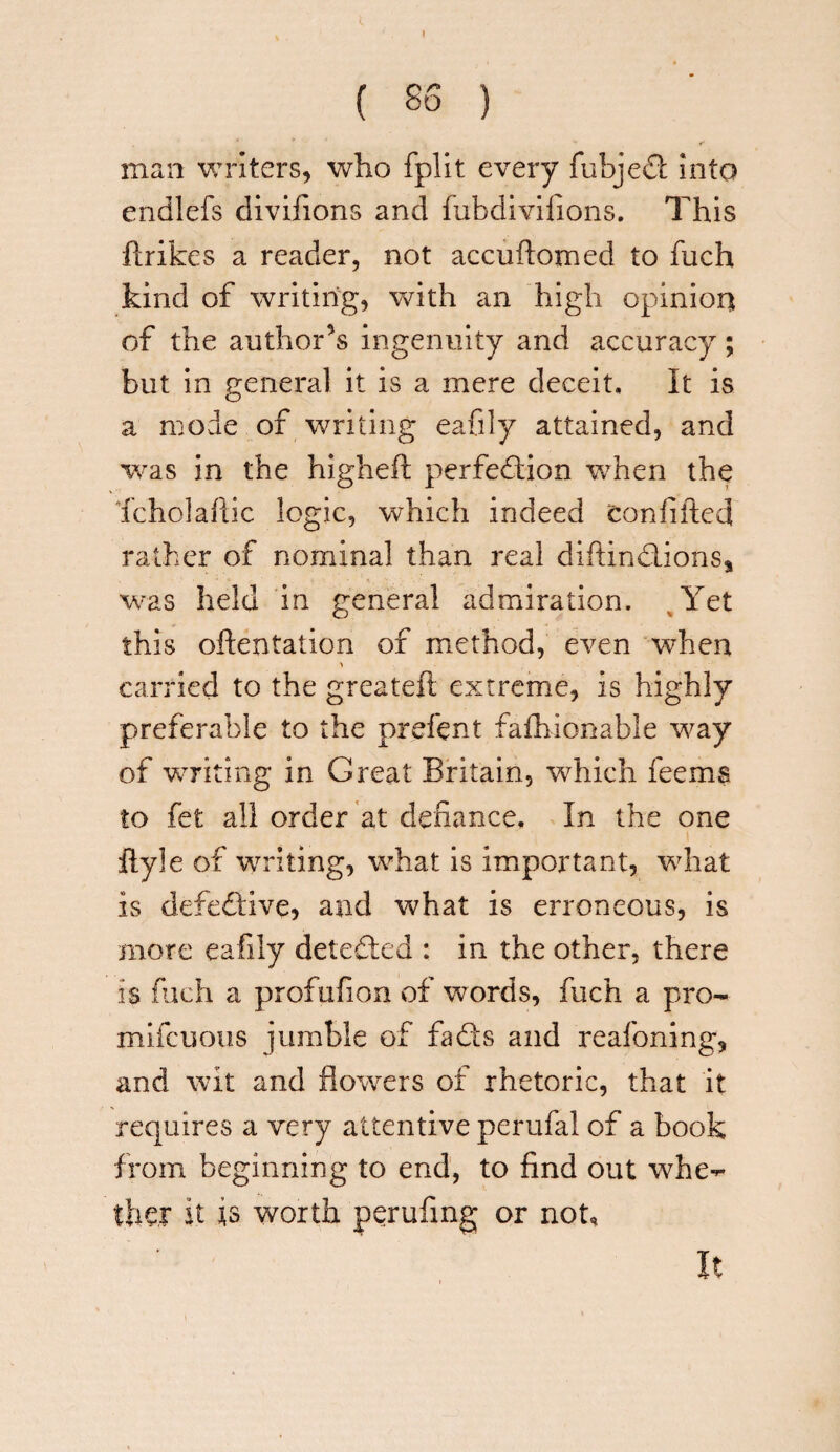( SS ) man writers, who fplit every fubjeCt into endlefs divifions and fubdivifions. This flrikes a reader, not accuftomed to fuch kind of writing, with an high opinion of the author’s ingenuity and accuracy; but in general it is a mere deceit. It is a mode of writing eafily attained, and was in the higheft perfection when the Tcholafiic logic, which indeed tonfifted rather of nominal than real diftinCLions* was held in general admiration. Yet this oftentation of method, even when carried to the greateft extreme, is highly preferable to the prefent fafhionable way of writing in Great Britain, which feema to fet all order at defiance. In the one flyle of writing, what is important, what is defective, and what is erroneous, is more eafily detected : in the other, there is fuch a profufion of words, fuch a pro- mifcuous jumble of fads and reafoning, and wit and flowers of rhetoric, that it requires a very attentive perufal of a book from beginning to end, to find out whe¬ ther it ts worth perufmg or not. It