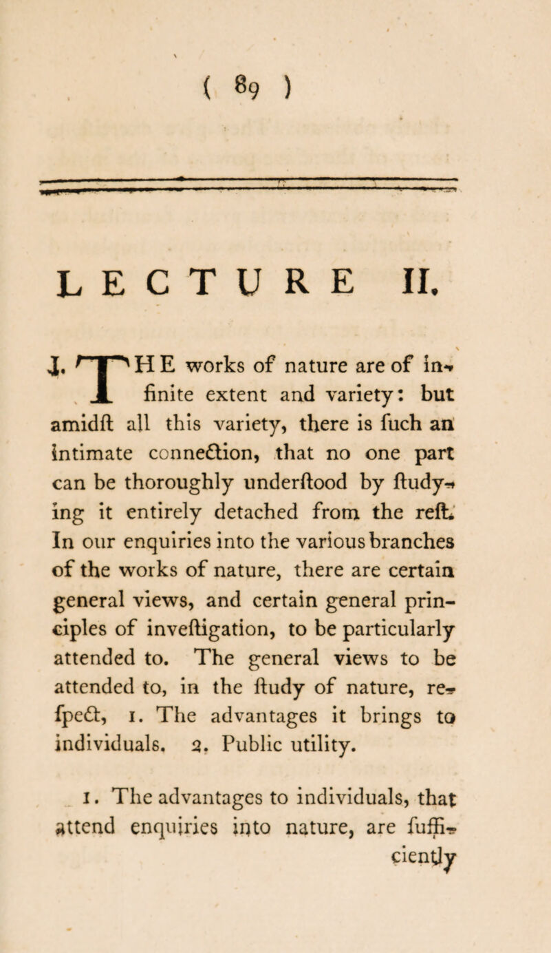 LECTURE II. J, TpHE works of nature are of in-* finite extent and variety: but amidft all this variety, there is fuch an intimate connexion, that no one part can be thoroughly underftood by ftudy* ing it entirely detached from the refh In our enquiries into the various branches of the works of nature, there are certain general views, and certain general prin¬ ciples of inveftigation, to be particularly attended to. The general views to be attended to, in the ftudy of nature, re^ fpe£t, i. The advantages it brings to individuals, 2. Public utility. i. The advantages to individuals, that attend enquiries into nature, are fuffi-