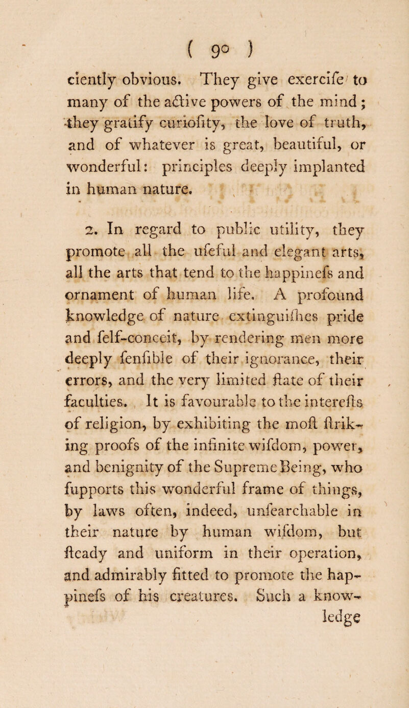 ( 9° ) ciently obvious. They give exercife; to many of the active powers of the mind ; -they gratify curiofity, the love of truth, and of whatever is great, beautiful, or wonderful: principles deeply implanted in human nature. - * I F <r 2. In regard to public utility, they promote all the rueful and elegant arts, all the arts that tend to the happinefs and ornament of human life. A profound knowledge of nature extinguifhes pride and felf-conceit, by rendering men more deeply fenfible of their ignorance, their errors, and the very limited ft ate of their faculties. It is favourable to the intercfts .% ■ ■- of religion, by exhibiting the mod brib¬ ing proofs of the infinite wifdom, power, and benignity of the Supreme Being, who fupports this wonderful frame of things, by laws often, indeed, unfeareliable in their nature by human wifdom, but fteady and uniform in their operation, and admirably fitted to promote the hap¬ pinefs of his creatures. Such a know¬ ledge