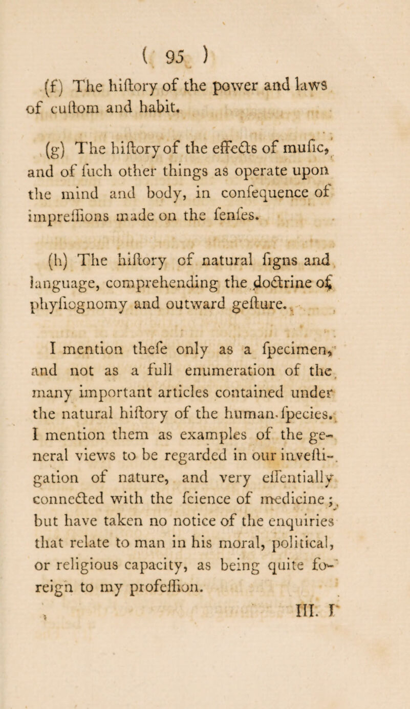 \ ( 95 ) * V# (f) The hiftory of the power and laws of cuftom and habit. (g) The hiftory of the effeds of mufic, and of fuch other things as operate upon the mind and body, in confequence of impreflions made on the ienfes. (h) The hiftory of natural figns and language, comprehending the dodrine o£ phyiiognomy and outward gefture. I mention thefe only as a fpecimen,' and not as a full enumeration of the i many important articles contained under the natural hiftory of the humandpecies. I mention them as examples of the ge¬ neral views to be regarded in our invefti-. gation of nature, and very dfentially conneded with the fcience of medicine;, «* but have taken no notice of the enquiries that relate to man in his moral, political, or religious capacity, as being quite fo¬ reign to my profelhon.
