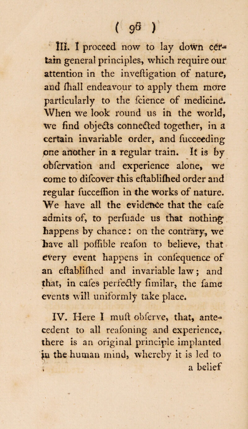 ( 9« ) III. I proceed now to lay doWh cdt4*3 tain general principles, which require out attention in the inveftigation of nature, arid {hall endeavour to apply them more particularly to the fcience of medicind When we look round us in the world, we find objects connected together, in a certain invariable order, and fucceeding pne another in a regular train. It is by obfervation and experience alone, we come to difcover this eftablifhed order and regular fucceffion in the works of nature. We have all the evidence that the cafe admits of, to perfuade us that nothing happens by chance: on the contrary, we have all poffible reafon to believe, that every event happens in confequence of an eftablifhed and invariable law; and that, in cafes perfectly fimilar, the fame events will uniformly take place* IV. Here I muft obferve, that, ante-* cedent to all reafoning and experience, there is an original principle implanted fa the human mind, whereby it is led to