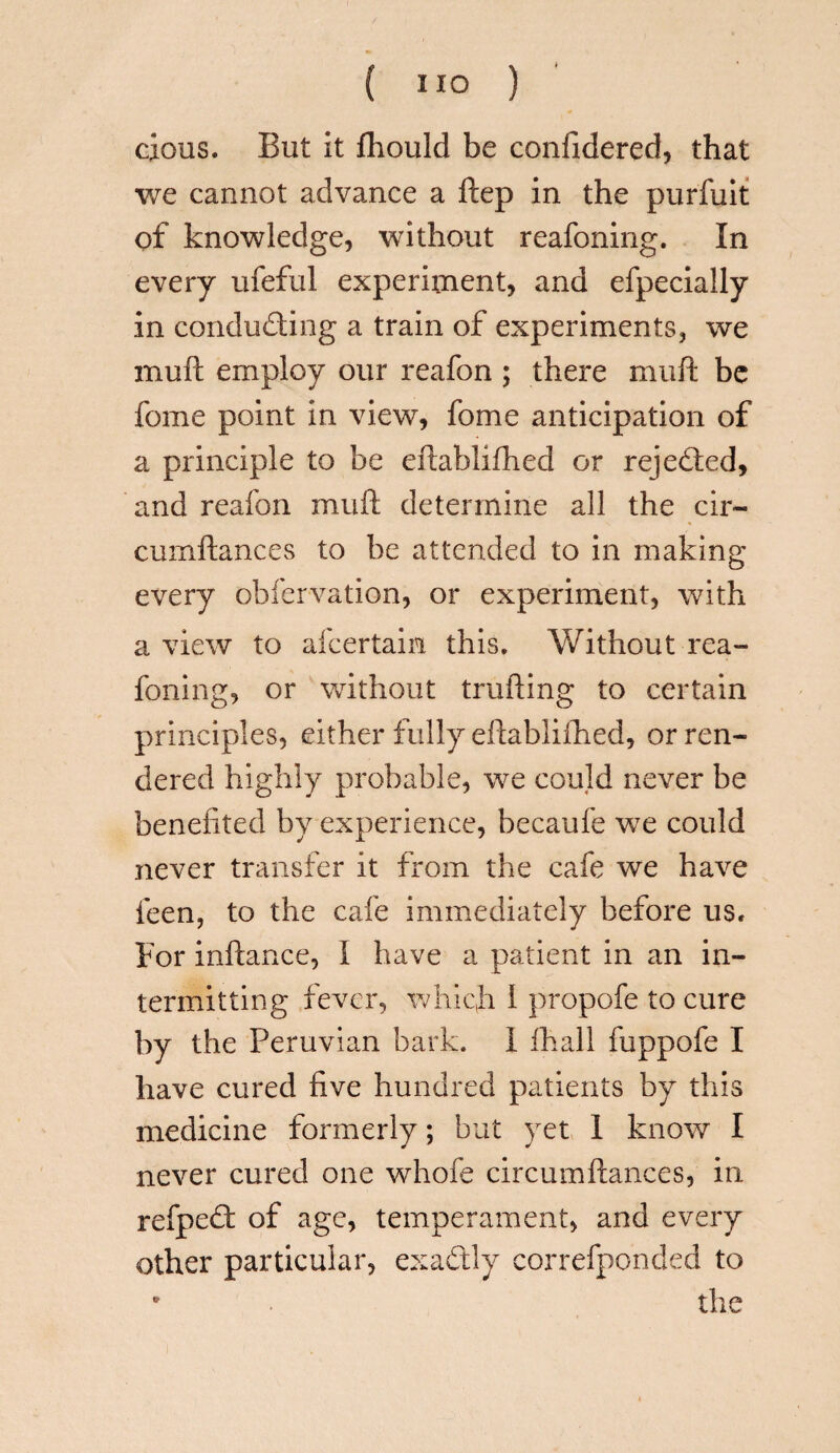 cious. But it fhould be confidered, that we cannot advance a ftep in the purfuit of knowledge, without reafoning. In every ufeful experiment, and efpecially in conducing a train of experiments, we muft employ our reafon ; there muft be fome point in view, fome anticipation of a principle to be eftablifhed or rejected, and reafon muft determine all the cir- cumftances to be attended to in making every obfervation, or experiment, with a view to afcertain this. Without rea¬ foning, or without trailing to certain principles, either fully eftabliftied, or ren¬ dered highly probable, we could never be benefited by experience, becaufe we could never transfer it from the cafe we have feen, to the cafe immediately before us. For inftance, I have a patient in an in¬ termitting fever, which 1 propofe to cure by the Peruvian bark, i (hall fuppofe I have cured five hundred patients by this medicine formerly; but yet 1 know I never cured one whofe circumftances, in refpedt: of age, temperament, and every other particular, exactly correfponded to • the