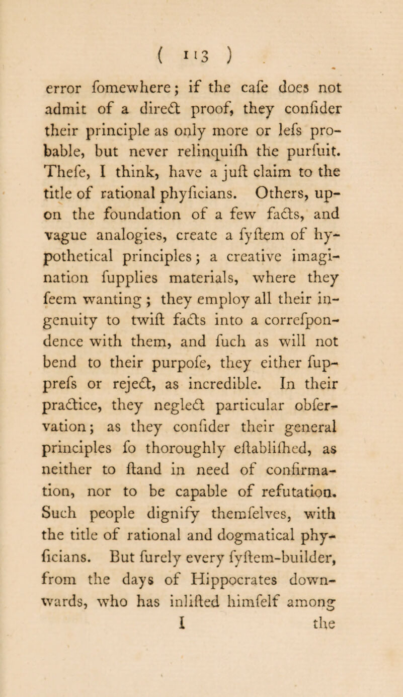 error fomewhere; if the cafe does not admit of a direct proof, they confider their principle as only more or lefs pro¬ bable, but never relincjuifh the purfuit. Thefe, I think, have a juft claim to the title of rational phyficians. Others, up¬ on the foundation of a few facts, and vague analogies, create a fyftem of hy¬ pothetical principles; a creative imagi¬ nation fupplies materials, where they feem wanting ; they employ all their in¬ genuity to twift fads into a correfpon- dence with them, and fuch as will not bend to their purpofe, they either fup- prefs or rejed, as incredible. In their pradice, they negled particular obfer- vation; as they confider their general principles fo thoroughly eftablifhed, as neither to ftand in need of confirma¬ tion, nor to be capable of refutation* Such people dignify themfelves, with the title of rational and dogmatical phy¬ ficians. But furely every fyftem-builder, from the days of Hippocrates down¬ wards, who has inlifted himfelf among