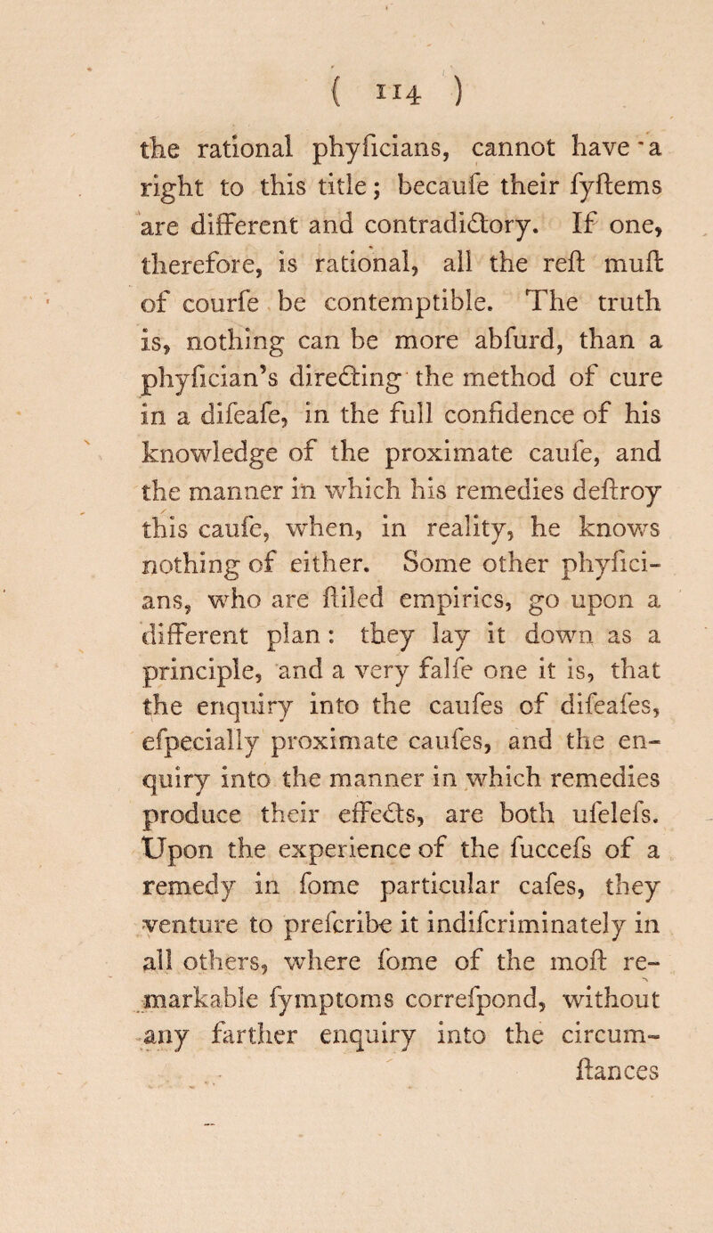 { H4 ) the rational phyficians, cannot have'a right to this title; becaufe their fyItems are different and contradictory. If one, therefore, is rational, all the reft muft of courfe be contemptible. The truth is, nothing can be more abfurd, than a phyfician’s directing the method of cure in a difeafe, in the full confidence of his knowledge of the proximate caufe, and the manner in which his remedies deftroy this caufe, when, in reality, he knows nothing of either. Some other phyfici¬ ans, who are filled empirics, go upon a different plan: they lay it down as a principle, and a very falfe one it is, that the enquiry into the caufes of difeafes, efpecially proximate caufes, and the en¬ quiry into the manner in which remedies produce their effeCts, are both ufelefs. Upon the experience of the fuccefs of a remedy in fome particular cafes, they venture to prefcribe it indifcriminately in all others, where fome of the moft re- ■\ markable fymptoms correfpond, without any farther enquiry into the circum- ftances