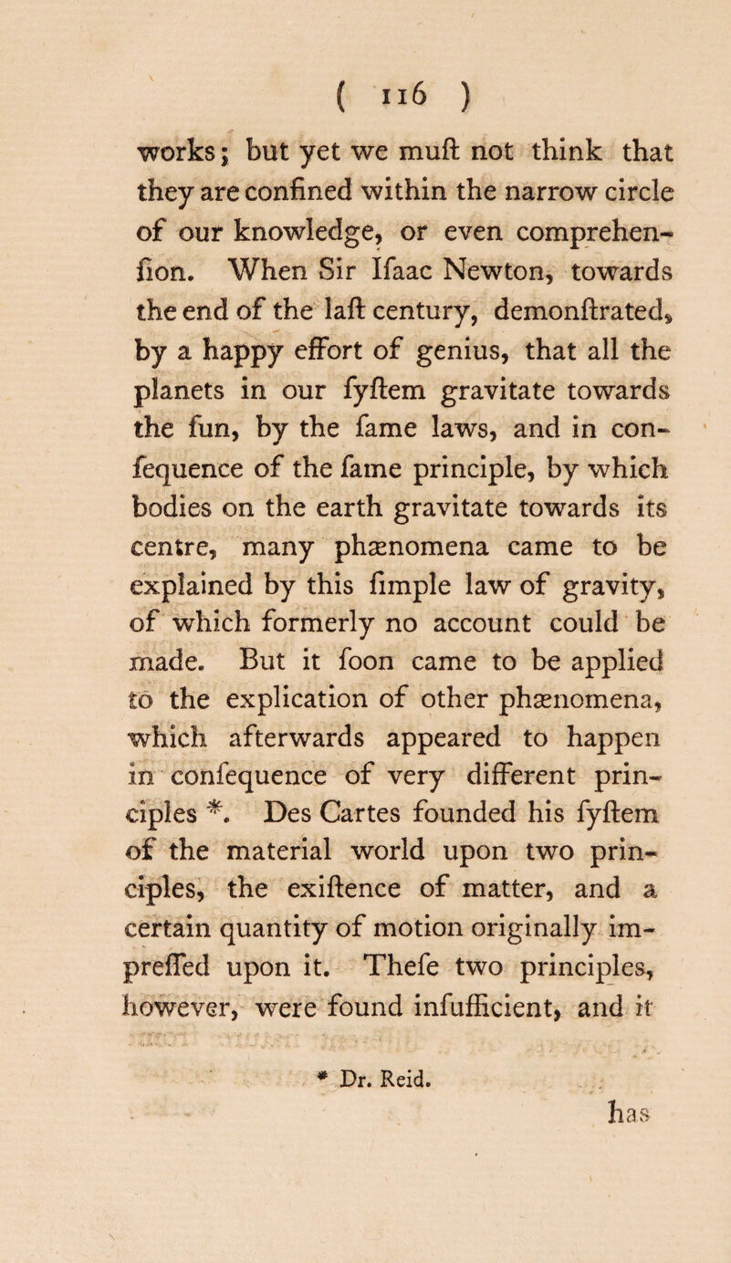 works; but yet we muft not think that they are confined within the narrow circle of our knowledge, or even comprehen- iion. When Sir Ifaac Newton, towards the end of the laft century, demonftrated, by a happy effort of genius, that all the planets in our fyftem gravitate towards the fun, by the fame laws, and in con- fequence of the fame principle, by which bodies on the earth gravitate towards its centre, many phenomena came to be explained by this fimple law of gravity, of which formerly no account could be made* But it foon came to be applied to the explication of other phenomena, which afterwards appeared to happen in confequence of very different prin¬ ciples Des Cartes founded his fyftem of the material world upon two prin¬ ciples, the exiftence of matter, and a certain quantity of motion originally im~ prefled upon it. Thefe two principles, however, were found infufficient, and it * Dr. Reid. has