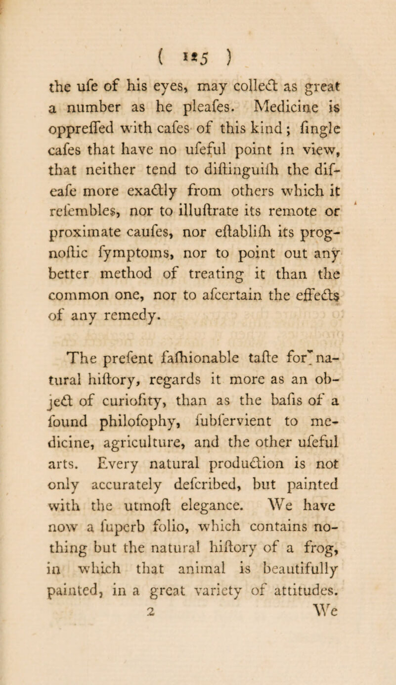 ( **5 ) the ufe of his eyes, may colled as great a number as he pleafes. Medicine is opprefled with cafes of this kind ; fingle cafes that have no ufeful point in view, that neither tend to diftinguifh the dif- eafe more exadly from others which it refembles, nor to illuftrate its remote or proximate caufes, nor eftablifh its prog- noflic fymptoms, nor to point out any better method of treating it than the common one, nor to afcertain the effeds 4* of any remedy. The prefent fashionable tafte for^ na¬ tural hiftory, regards it more as an ob- jed of curiofity, than as the bafis of a found philofophy, fubfervient to me¬ dicine, agriculture, and the other ufeful arts. Every natural produdion is not only accurately defcribed, but painted with the utmoft elegance. We have now a fuperb folio, which contains no¬ thing but the natural hiftory of a frog, in which that animal is beautifully painted, in a great variety of attitudes. 2 We