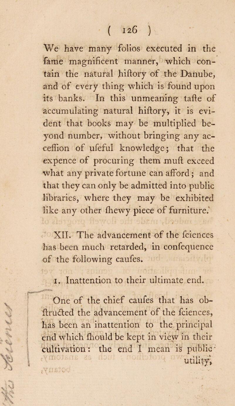 We have many folios executed in the fame magnificent manner, which con¬ tain the natural hiftory of the Danube, and of every thing which is found upon its banks. In this unmeaning tafte of accumulating natural hiftory, it is evi¬ dent that books may be multiplied be¬ yond number, without bringing any ac- ceftion of ufeful knowledge; that the expence of procuring them mu ft exceed what any private fortune can afford; and that they can only be admitted into public libraries, where they may be exhibited like any other fhewy piece of furniture.' XII. The advancement of the fciences has been much retarded, in confequence of the following caufes. i. Inattention to their ultimate end. v Sk **4 X One of the chief caufes that has ob¬ it meted the advancement of the fciences, has been an inattention to the principal end which iliould be kept in view in their cultivation: the end I mean is public * XA I x