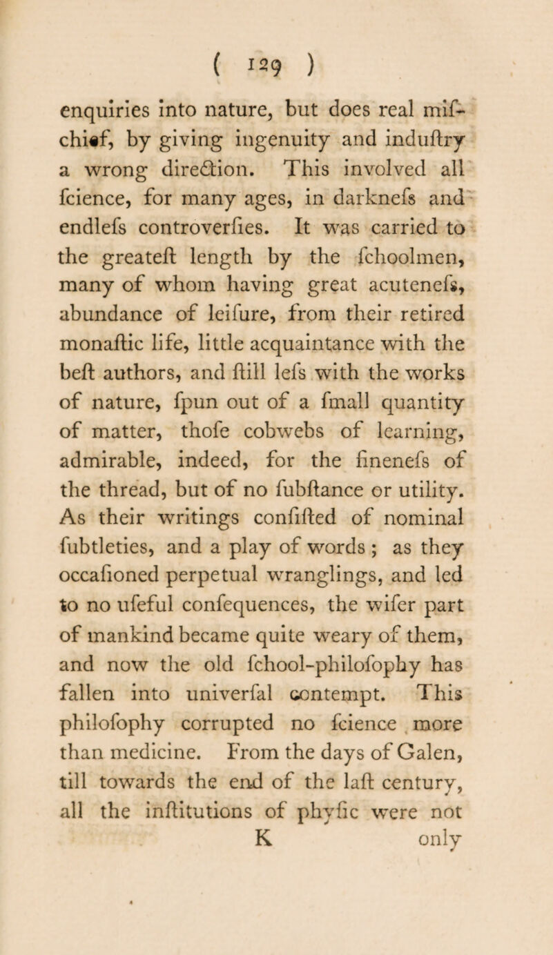 enquiries into nature, but does real mif- chief, by giving ingenuity and induftry a wrong direction. This involved all fcience, for many ages, in darknefs and endlefs controverfies. It was carried to the greateft length by the fchoolmen, many of whom having great acuteneli, abundance of leifure, from their retired monaflic life, little acquaintance with the bed authors, and dill lefs with the works of nature, fpun out of a fmall quantity of matter, thofe cobwebs of learning, admirable, indeed, for the finenefs of the thread, but of no fubdance or utility. As their writings confided of nominal fubtleties, and a play of words ; as they occafioned perpetual wranglings, and led to no ufeful confequences, the wifer part of mankind became quite weary of them, and now the old fchool-philofophy has fallen into univerfal contempt. This philofophy corrupted no fcience more than medicine. From the days of Galen, till towards the end of the laft century, all the inditutions of phyfic were not K only