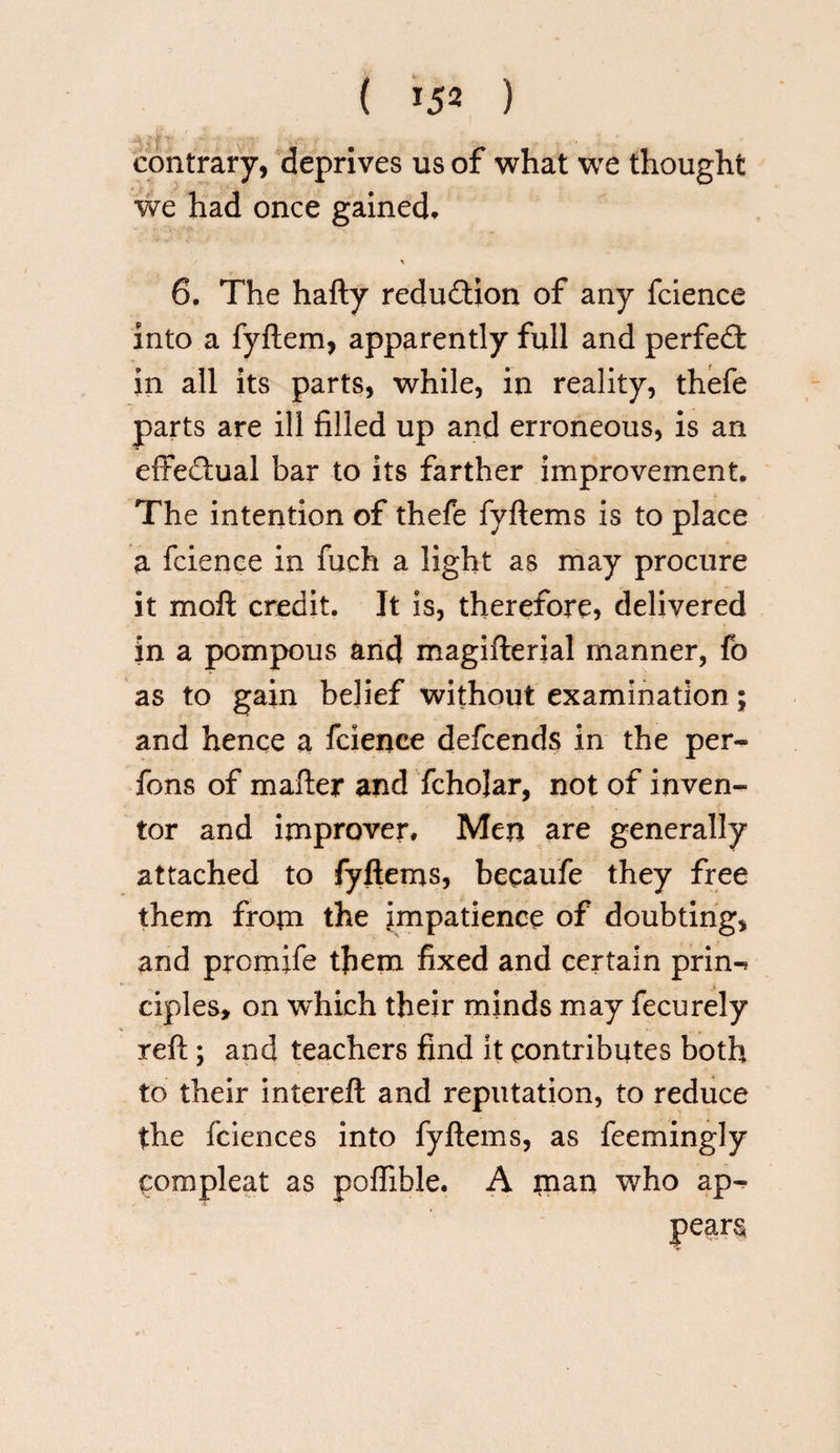 contrary, deprives us of what we thought we had once gained, \ 6. The hafty reduftion of any fcience into a fyftem, apparently full and perfect in all its parts, while, in reality, thefe parts are ill filled up and erroneous, is an effectual bar to its farther improvement. The intention of thefe fyftems is to place a fcience in fuch a light as may procure it moft credit. It is, therefore, delivered in a pompous and magifterial manner, fb as to gain belief without examination; and hence a fcience defcends in the per- fons of mailer and fchojar, not of inven¬ tor and improver* Men are generally attached to fyftems, becaufe they free them from the impatience of doubting, and promife them fixed and certain prin-* ciples, on which their minds may fecurely reft; and teachers find it contributes both to their intereft and reputation, to reduce the fciences into fyftems, as feemingly compieat as poffible. A man who ap^