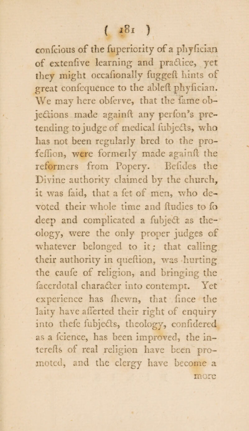 ( i»I ) confcious of the fupericrity of a phyfician of extenfive learning and pradiee, yet tliey might occafionally fuggeft hints of great confequence to the ableft phyfician. We may here obferve, that the fame ob- jedions made againft any perfon’s pre¬ tending to j udge of medical fubjeds, who has not been regularly bred to the pro- feffion, were formerly made againft the reformers from Popery. Bcfides the Divine authority claimed by the church, it was fa id, that a fet of men, who de¬ voted their whole time and ftudies to fo deep and complicated a fubjed as the¬ ology, were the only proper judges of whatever belonged to it; that calling their authority in queftion, was hurting the caufe of religion, and bringing the faccrdotal charader into contempt. Yet experience has fhewn, that fince the laity have after ted their right of enquiry into thefe fubjeds, theology, confidered as a fcience, has been improved, the in- tcrefts of real religion have been pro¬ moted, and the clergy have become a more