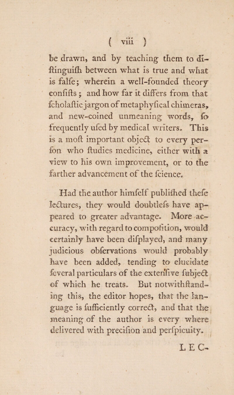 ( ) be drawn, and by teaching them to di- ftinguifh between what is true and what is falfe; wherein a well-founded theory eonfifts ; and how far it differs from that fcholaftic jargon of metaphyfical chimeras^ and new-coined unmeaning words, fc frequently ufed by medical writers. This is a moft important object to every per- fon who ftudies medicine, either with a view to his own improvement, or to the / farther advancement of the fciencc* Had the author himfelf published theie ledtures, they would doubtkfo have ap¬ peared to greater advantage* More ac¬ curacy, with regard to composition, would certainly have been difplayed, and many judicious obfervations would probably have been added, tending to elucidate feveral particulars of the extenfive febjeS ©f which he treats. But notwithstand¬ ing this, the editor hopes, that the lan¬ guage is fufficiently correct, and that the meaning of the author is every where delivered with precifion and perfpicuity. LEG-