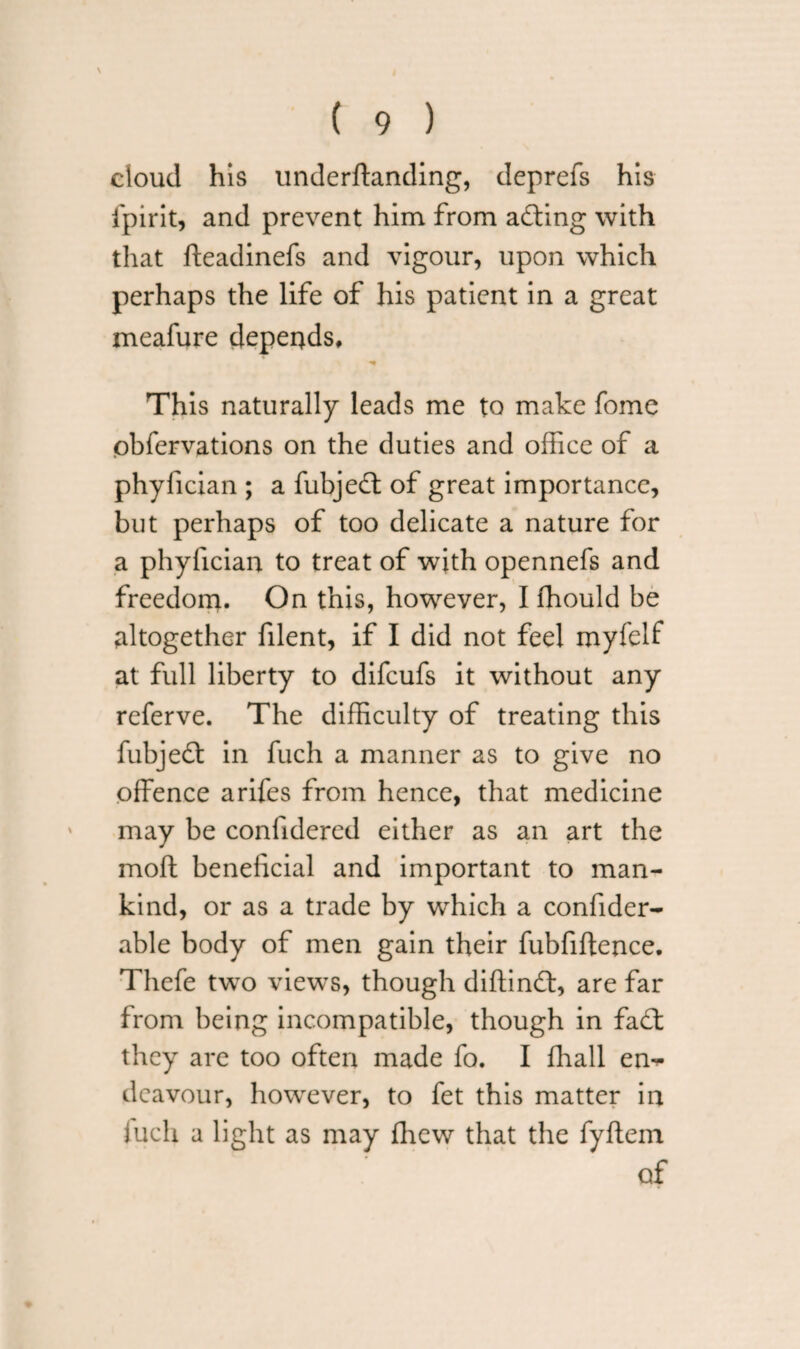 cloud his underftanding, deprefs his fpirit, and prevent him from acting with that fteadinefs and vigour, upon which perhaps the life of his patient in a great meafure depends, *• This naturally leads me to make fome obfervations on the duties and office of a phyfician ; a fubjedt of great importance, but perhaps of too delicate a nature for a phyfician to treat of with opennefs and freedom. On this, however, I fhould be altogether filent, if I did not feel myfelf at full liberty to difeufs it without any referve. The difficulty of treating this fubjedt in fuch a manner as to give no offence arifes from hence, that medicine may be confidered either as an art the moft beneficial and important to man¬ kind, or as a trade by which a confider- able body of men gain their fubfiftence. Thefe two views, though diftindt, are far from being incompatible, though in fadt they are too often made fo. I fhall em- dcavour, however, to fet this matter in fuch a light as may fhew that the fyfiem of