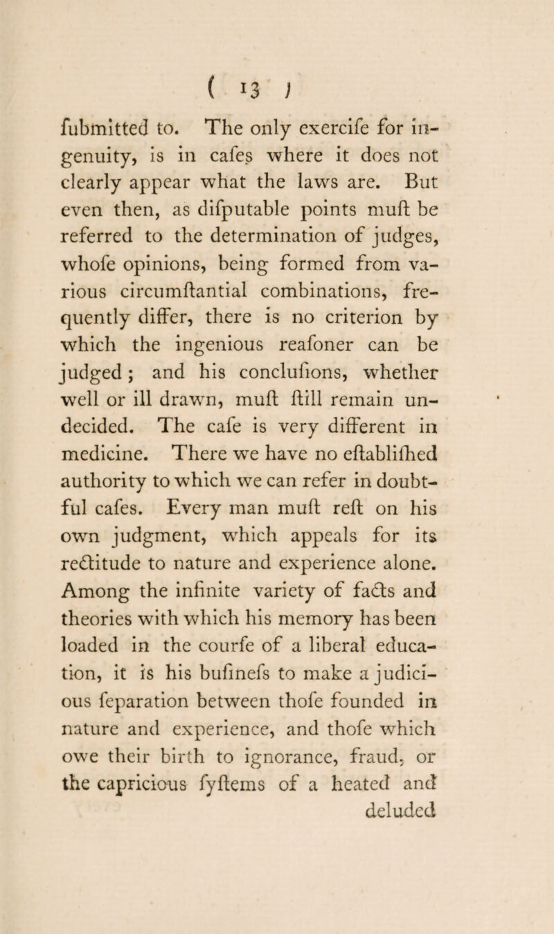 ( !3 ) fubmitted to. The only exercife for in¬ genuity, is in cafes where it does not clearly appear what the laws are. But even then, as difputable points muft be referred to the determination of judges, whofe opinions, being formed from va¬ rious circumftantial combinations, fre¬ quently differ, there is no criterion by which the ingenious reafoner can be judged; and his conclufions, whether well or ill drawn, muft ftill remain un¬ decided. The cafe is very different in medicine. There we have no eftablifhed authority to which we can refer in doubt¬ ful cafes. Every man muft reft on his own judgment, which appeals for its reftitude to nature and experience alone. Among the infinite variety of fadts and theories with which his memory has been loaded in the courfe of a liberal educa¬ tion, it is his bufmefs to make a judici¬ ous feparation between thofe founded in nature and experience, and thofe which owe their birth to ignorance, fraud, or the capricious fyftems of a heated and deluded