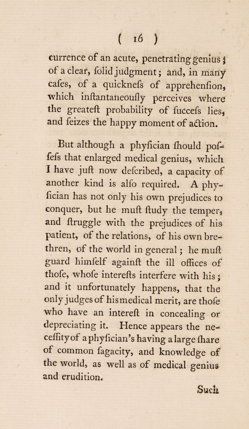 currence of an acute, penetrating genius J of a clear, folid judgment; and, in many cafes, of a quicknefs of apprehenfion, which inftantaneoufly perceives where the greateft probability of fuccefs lies, and feizes the happy moment of a&ion. But although a phyfician fhould pof- fefs that enlarged medical genius, which I have juft now defcribed, a capacity of another kind is alio required. A phy¬ fician has not only his own prejudices to conquer, but he muft ftudy the temper, and ftruggle with the prejudices of his patient, of the relations, of his own bre¬ thren, of the world in general; he muft guard himfelf againft the ill offices of thofe, whofe interefts interfere with his j and it unfortunately happens, that the only judges of his medical merit, are thofe who have an intereft in concealing or depreciating it. Hence appears the ne- ceffityof aphyfician’s having a large fhare of common fagacity, and knowledge of the world, as well as of medical genius and erudition. Suck