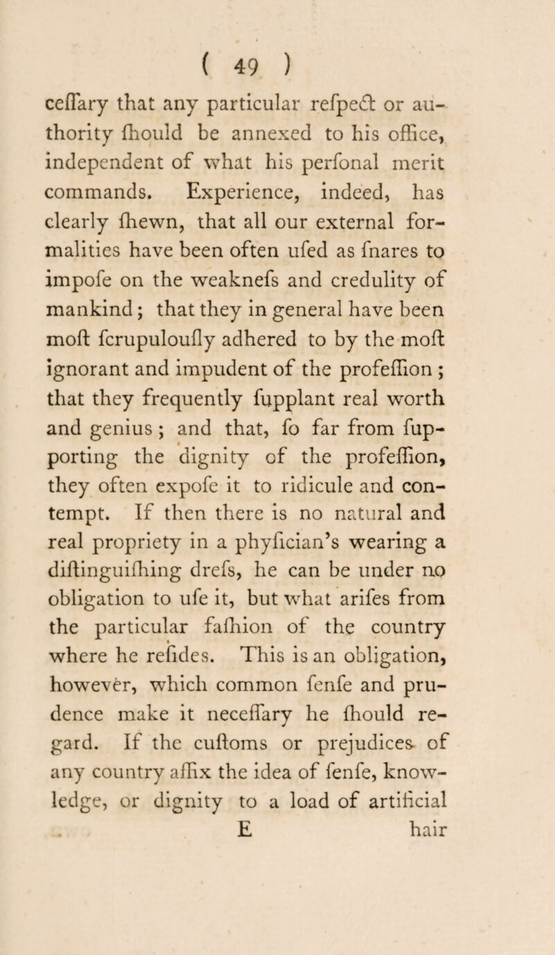 ceflary that any particular refpeff or au¬ thority fhould be annexed to his office, independent of what his perfonal merit commands. Experience, indeed, has clearly ffiewn, that all our external for¬ malities have been often ufed as fnares to impofe on the weaknefs and credulity of mankind; that they in general have been moft fcrupuloufly adhered to by the moft ignorant and impudent of the profeffion ; that they frequently fupplant real worth and genius ; and that, fo far from fup- porting the dignity of the profeffion, they often expofe it to ridicule and con¬ tempt. If then there is no natural and real propriety in a phyfician’s wearing a diftinguifhing drefs, he can be under no obligation to ufe it, but what arifes from the particular faihion of the country * where he refides. This is an obligation, however, which common fenfe and pru¬ dence make it neceffary he fhould re¬ gard. If the cuftoms or prejudices- of any country affix the idea of fenfe, know¬ ledge, or dignity to a load of artificial E hair