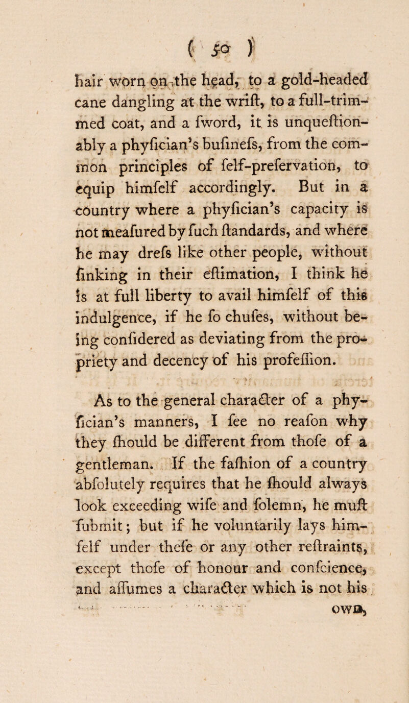 ( ' £<* ) hair' worn on the head, to a gold-headed cane dangling at the wrift, to a full-trim¬ med coat, and a fword, it is unqueftion- ably a phyfician’s bufmefs, from the com¬ mon principles of felf-prefervation, to equip himfelf accordingly. But in a country where a phyfician’s capacity is not tneafured by fuch ftandards, and where he may drefs like other people, without finking in their eftimation, I think he Is at full liberty to avail himfelf of this indulgence, if he fo chufes, without be¬ ing confidered as deviating from the pro¬ priety and decency of his profefnon. As to the general character of a phy¬ fician’s manners, I fee no reafon why they fhould be different from thofe of a gentleman. If the fafhion of a country abfolutely requires that he fhould always look exceeding wife and folemn, he muft fubmit; but if he voluntarily lays him¬ felf under thefe or any other reftraints, except thofe of honour and confcience* and affumes a character which is not his • ' •■ ■■•* v—- owo.