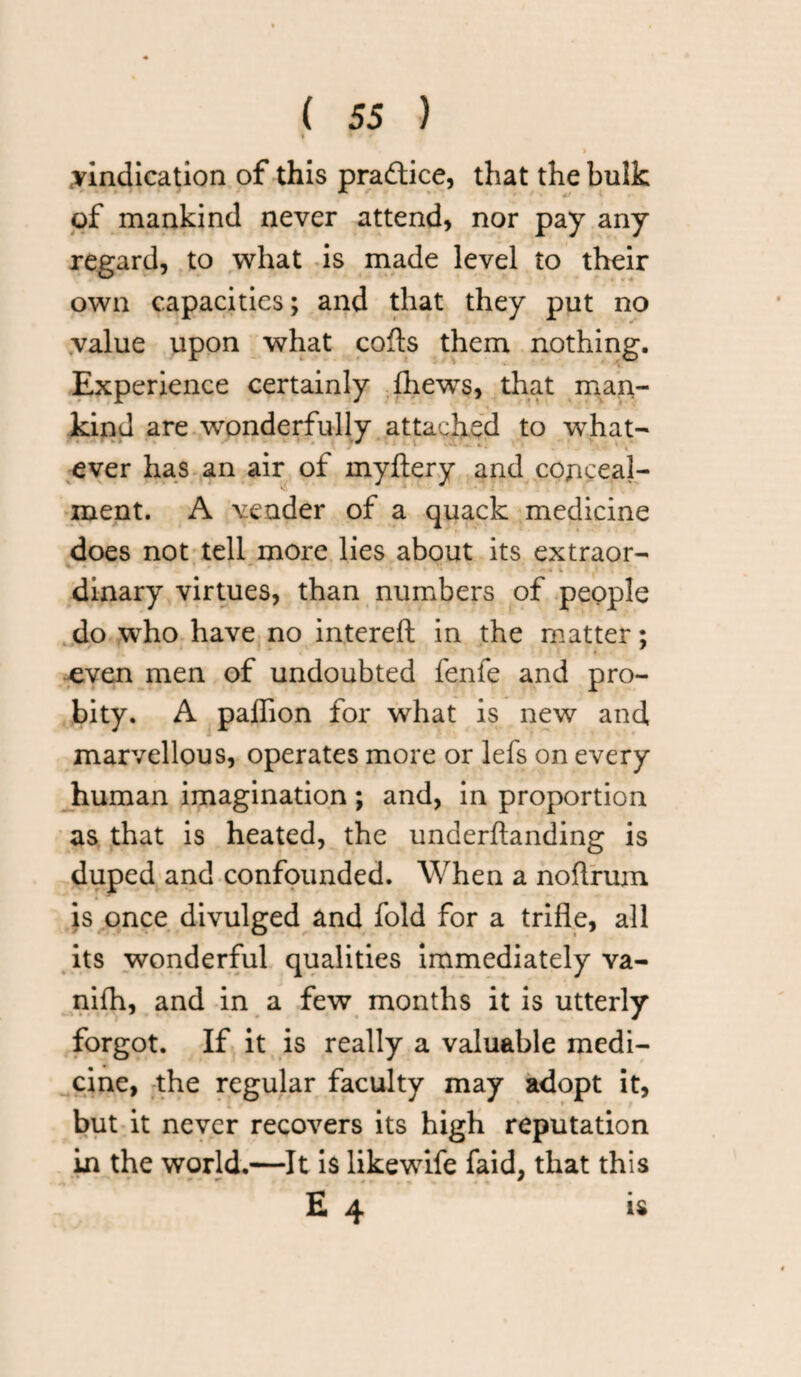 f W * 2 > vindication of this practice, that thebnlk of mankind never attend, nor pay any regard, to what is made level to their own capacities; and that they put no value upon what cofts them nothing. Experience certainly Ihews, that man¬ kind are wonderfully attached to what¬ ever has an air of myftery and conceal¬ ment. A vender of a quack medicine does not tell more lies about its extraor- dinary virtues, than numbers of people do who have no intereft in the matter; t even men of undoubted fenfe and pro¬ bity. A paffion for what is new and marvellous, operates more or lefs on every human imagination; and, in proportion as that is heated, the underftanding is duped and confounded. When a noflrum is once divulged and fold for a trifle, all its wonderful qualities immediately va- nifh, and in a few months it is utterly forgot. If it is really a valuable medi¬ cine, the regular faculty may adopt it, but it never recovers its high reputation in the world.—It is like wife faid, that this E 4 is