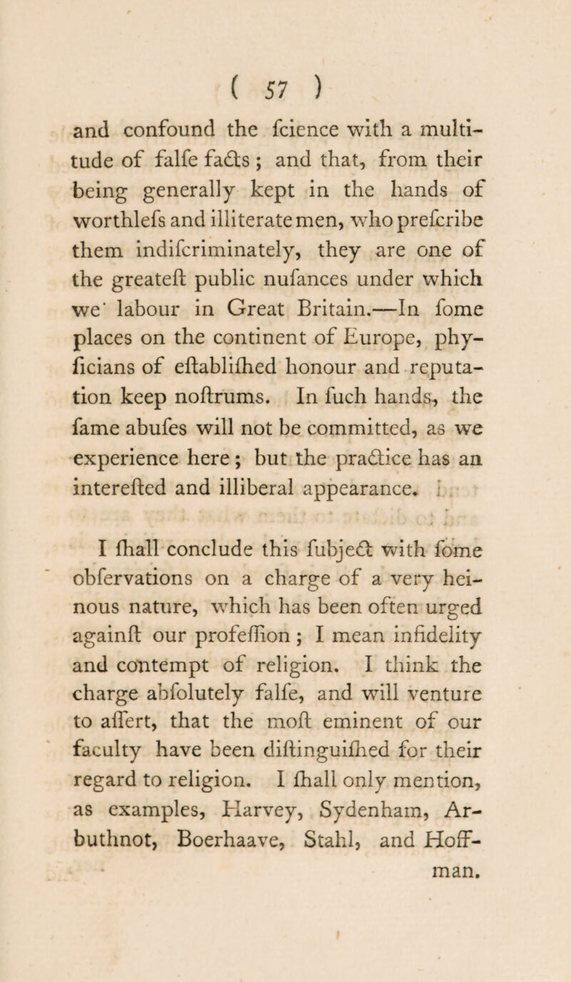 and confound the fcience with a multi¬ tude of falfe fadts ; and that, from their being generally kept in the hands of worthlefs and illiterate men, who prefcribe them indifcriminately, they are one of the greateft public nufances under which we’ labour in Great Britain.—In fome places on the continent of Europe, phy- ficians of eftablifhed honour and reputa¬ tion keep noftrums. In fuch hands, the fame abufes will not be committed, as we experience here ; but the practice has an interefted and illiberal appearance. I fhall conclude this fubjedt with fome obfervations on a charge of a very hei¬ nous nature, which has been often urged againft our profeflion; I mean infidelity and contempt of religion. I think the charge ahfolutely falfe, and will venture to affert, that the moft eminent of our faculty have been diftinguifhed for their regard to religion. I fhall only mention, as examples, Harvey, Sydenham, Ar- buthnot, Boerhaave, Stahl, and Hoff¬ man. i