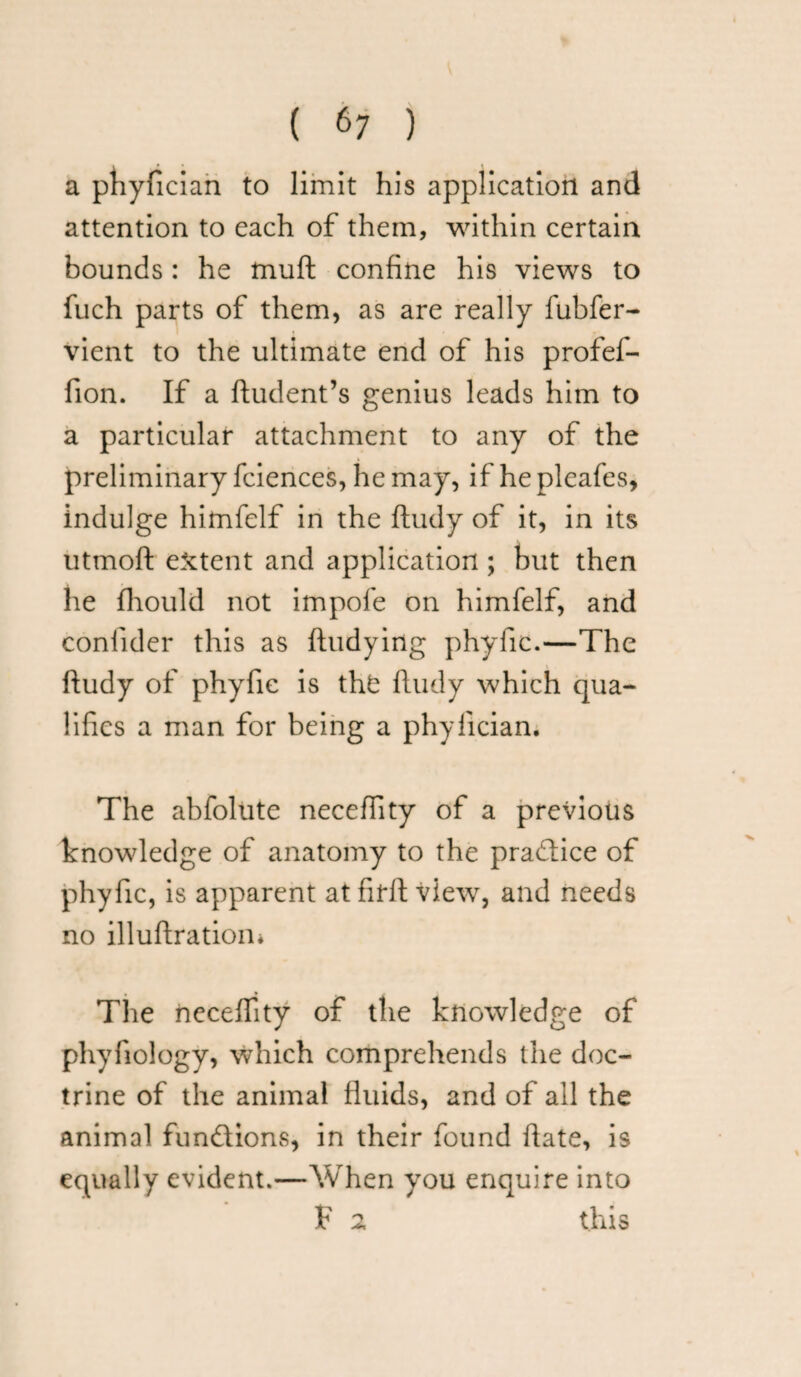 a phyfician to limit his application and attention to each of them, within certain bounds : he fnuft confine his views to fuch parts of them, as are really fubfer- vient to the ultimate end of his profef- fion. If a ftudent’s genius leads him to a particular attachment to any of the preliminary fciences, he may, if he pleafes, indulge hitnfelf in the ftudy of it, in its ntmoft extent and application ; but then he fhould not impofe on himfelf, and conlider this as ftudying phyfic.—The ftudy of phyfic is the ftudy which qua¬ lifies a man for being a phyfician. The abfolute neceffity of a previous knowledge of anatomy to the pradlice of phyfic, is apparent at fifft view, and needs no illuftration* The neceffity of the knowledge of phyfiology, which comprehends the doc¬ trine of the animal fluids, and of all the animal functions, in their found ftate, is equally evident.—When you enquire into F 2 this