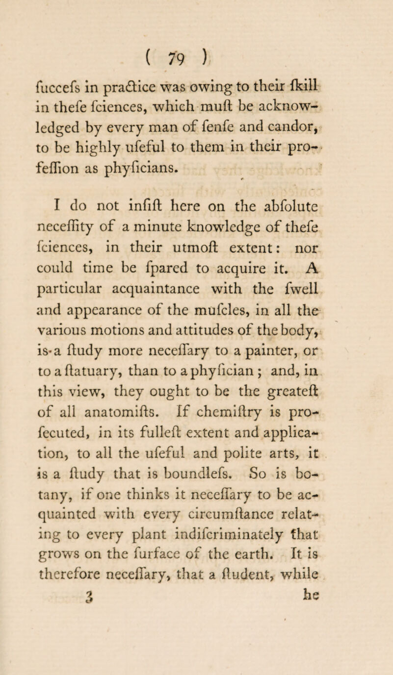 fuccefs in pra&ice was owing to their fkill in thefe fciences, which mud be acknow¬ ledged by every man of fenfe and candor, to be highly ufeful to them in their pro- feflion as phyficians. I do not infift here on the abfolute neceflity of a minute knowledge of thefe fciences, in their utmod extent: nor could time be fpared to acquire it, A particular acquaintance with the fwell and appearance of the mufcles, in all the various motions and attitudes of the body, is-a dudy more necedary to a painter, or to adatuary, than to aphyfician ; and, in this view, they ought to be the greated of all anatomids. If chemidry is pro- fecuted, in its fulled extent and applica¬ tion, to all the ufeful and polite arts, it is a dudy that is boundlefs. So is bo¬ tany, if one thinks it necedary to be ac¬ quainted with every circumdance relat¬ ing to every plant indifcriminately that grows on the furface of the earth. It is therefore necedary, that a dudent, while 3 fas
