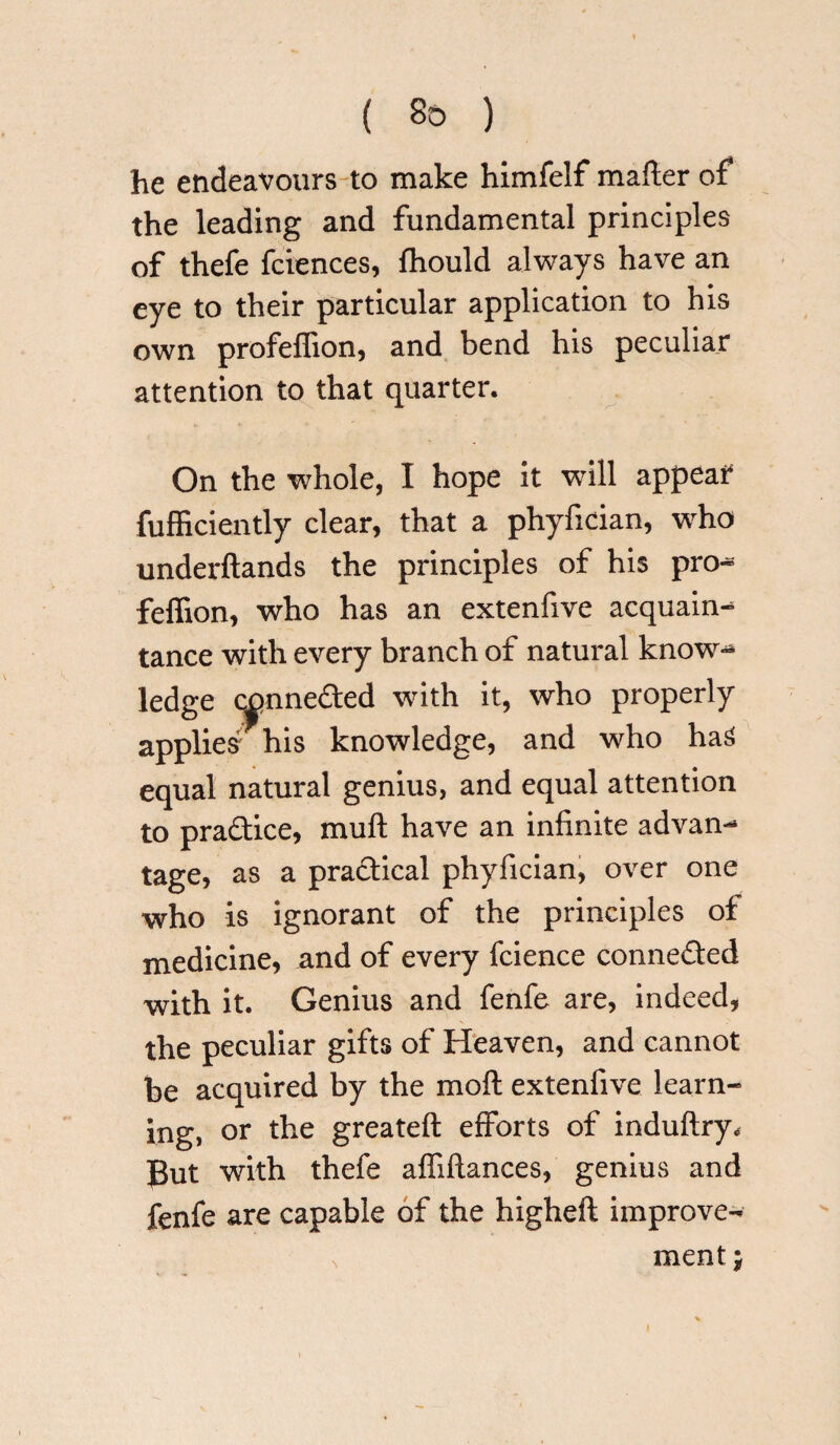 he endeavours to make himfelf mafter of the leading and fundamental principles of thefe fciences, fhould always have an eye to their particular application to his own profeflion, and bend his peculiar attention to that quarter. On the whole, I hope it will appear fufficiently clear, that a phyfician, who underftands the principles of his pro** feffion, who has an extenfive acquaint tance with every branch of natural know** ledge c|>nne£ted with it, who properly applied his knowledge, and who haS equal natural genius, and equal attention to pra&ice, muft have an infinite advan-* tage, as a practical phyfician, over one who is ignorant of the principles of medicine, and of every fcience connected with it. Genius and fenfe are, indeed, the peculiar gifts of Heaven, and cannot be acquired by the moft extenfive learn¬ ing, or the greateft efforts of induftry* Put with thefe affiftances, genius and fenfe are capable of the higheft improve- \ ment H •