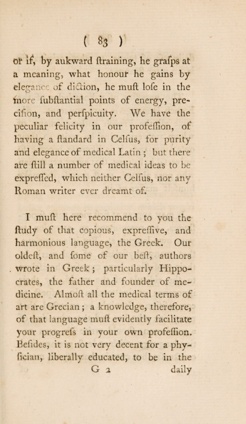 or if, by aukward draining, he grafps at a meaning, what honour he gains by eleganc/; of diftion, he muft lofe in the more fubftantial points of energy, pre- cifion, and perfpicuity. We have the peculiar felicity in our profefiion, of having a flandard in Celfus, for purity and elegance of medical Latin ; but there are ftill a number of medical ideas to be exprefled, which neither Celfus, nor any Roman writer ever dreamt of* I muft here recommend to you the ftudy of that copious, exprefiive, and harmonious language, the Greek. Our oldcft, and fome of our bed, authors wrote in Greek; particularly Hippo¬ crates, the father and founder of me¬ dicine. Almoft all the medical terms of art are Grecian ; a knowledge, therefore, of that language muft evidently facilitate your progrefs in your own profefiion. Kefides, it is not very decent for a phy- fician, liberally educated, to be in the G 2 daily