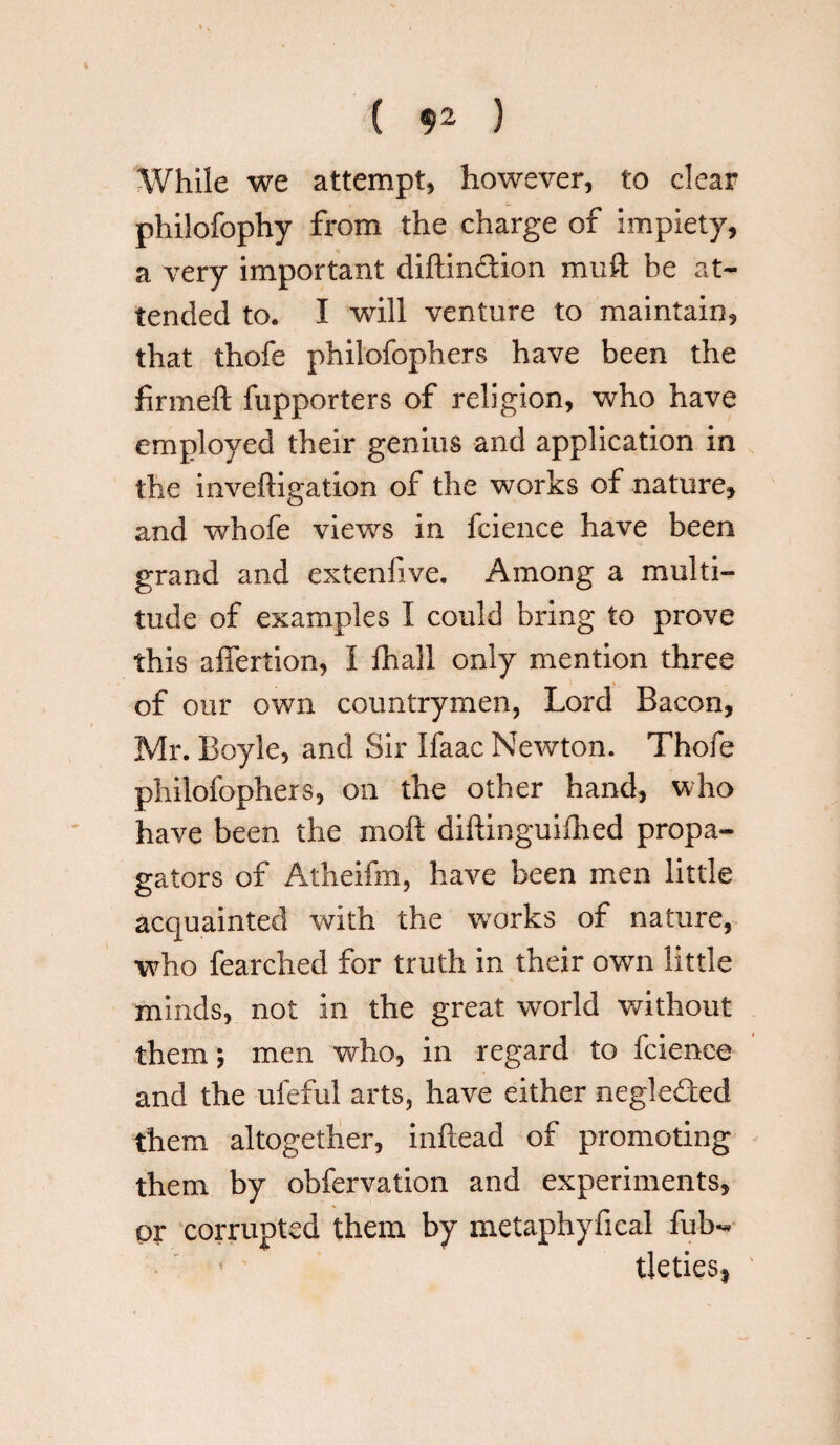 ( $2 ) While we attempt, however, to clear philofophy from the charge of impiety, a very important diftindion muft be at¬ tended to. I will venture to maintain, that thofe phiiofophers have been the finneft fupporters of religion, who have employed their genius and application in the inveftigation of the works of nature, and whofe views in feience have been grand and extenfive. Among a multi¬ tude of examples I could bring to prove this affertion, I fhali only mention three of our own countrymen, Lord Bacon, Mr. Boyle, and Sir Ifaac Newton. Thofe phiiofophers, on the other hand, who have been the moft diftinguifhed propa¬ gators of Atheifm, have been men little acquainted with the works of nature, who fearched for truth in their own little minds, not in the great world without them; men who, in regard to fcienee and the ufeful arts, have either negleded them altogether, inftead of promoting them by obfervation and experiments, or corrupted them by metaphyfical fub- tleties*