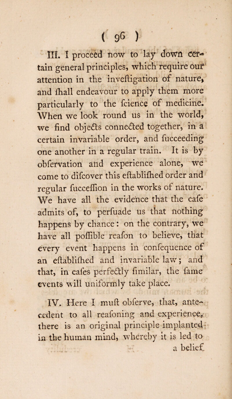 . \ ( 96 ) HI. I proceed now to lay down cer*» tain general principles, which require out attention in the inveftigation of nature, and fhall endeavour to apply them more particularly to the fcience of medicine. When we look round us in the world, we find objects connected together, in a certain invariable order, and fucceeding one another in a regular train. It is by obfervation and experience alone, we come to difcover this eftablifhed order and regular fuccelfion in the works of nature. We have all the evidence that the cafe admits of, to perfuade us that nothing happens by chance: on the contrary, we have all polfible reafon to believe, that every event happens in confequence of an eftablithed and invariable law; and that, in cafes perfedly fimilar, the fame events will uniformly take place. IV. Here I miifl obferve, that, ante¬ cedent to all reafoning and experience, there is an original principle implanted in the human mind, whereby it is led to a belief ' ' ''*'4 *