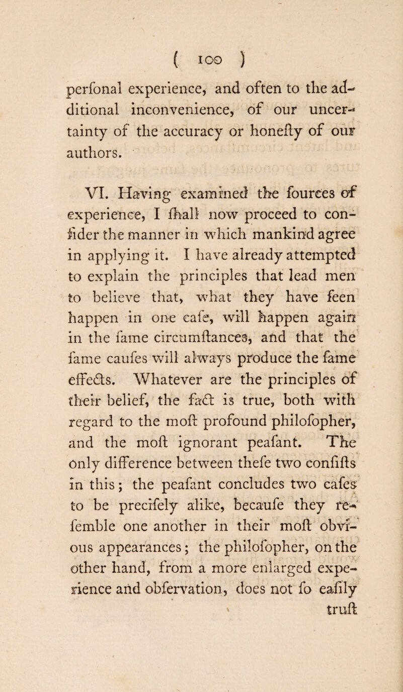 ( *00 ) perfonal experience, and often to the ad¬ ditional inconvenience, of our uncer¬ tainty of the accuracy or honefty of our authors. VI. Having examined the fourees of experience, I fhall now proceed to con- iider the manner in which mankind agree in applying it. I have already attempted to explain the principles that lead men to believe that, what they have feen happen in one cafe, will happen again in the fame circumftances, and that the fame caufes will always produce the fame effects. Whatever are the principles of their belief, the fad: is true, both with regard to the moft profound philofopher, and the moft ignorant peafant. The only difference between thefe two confifts in this; the peafant concludes two cafes to be preerfely alike, becaufe they re* femble one another in their moft obvi¬ ous appearances; the philofopher, on the other hand, from a more enlarged expe¬ rience and obfervation, does not fo eafily * ' truft