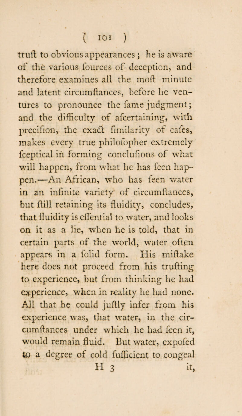 truft to obvious appearances; he is aware of the various fources of deception, and therefore examines all the moil minute and latent circumftances, before he ven¬ tures to pronounce the fame judgment; and the difficulty of afeertaining, with precifion, the exaft fimilarity of cafes, makes every true philofopher extremely fceptical in forming conclufions of what will happen, from what he has feen hap¬ pen.—An African, who has feen water in an infinite variety of circumftances, but ftill retaining its fluidity, concludes, that fluidity is effential to water, and looks on it as a lie, when he is told, that in certain parts of the world, water often appears in a folid form. His miftake here does not proceed from his trufting to experience, but from thinking he had experience, when in reality he had none. All that he could juftly infer from his experience was, that water, in the cir¬ cumftances under which he had feen it, would remain fluid. But water, expofed to a degree of cold fufficient to congeal H 3 it,