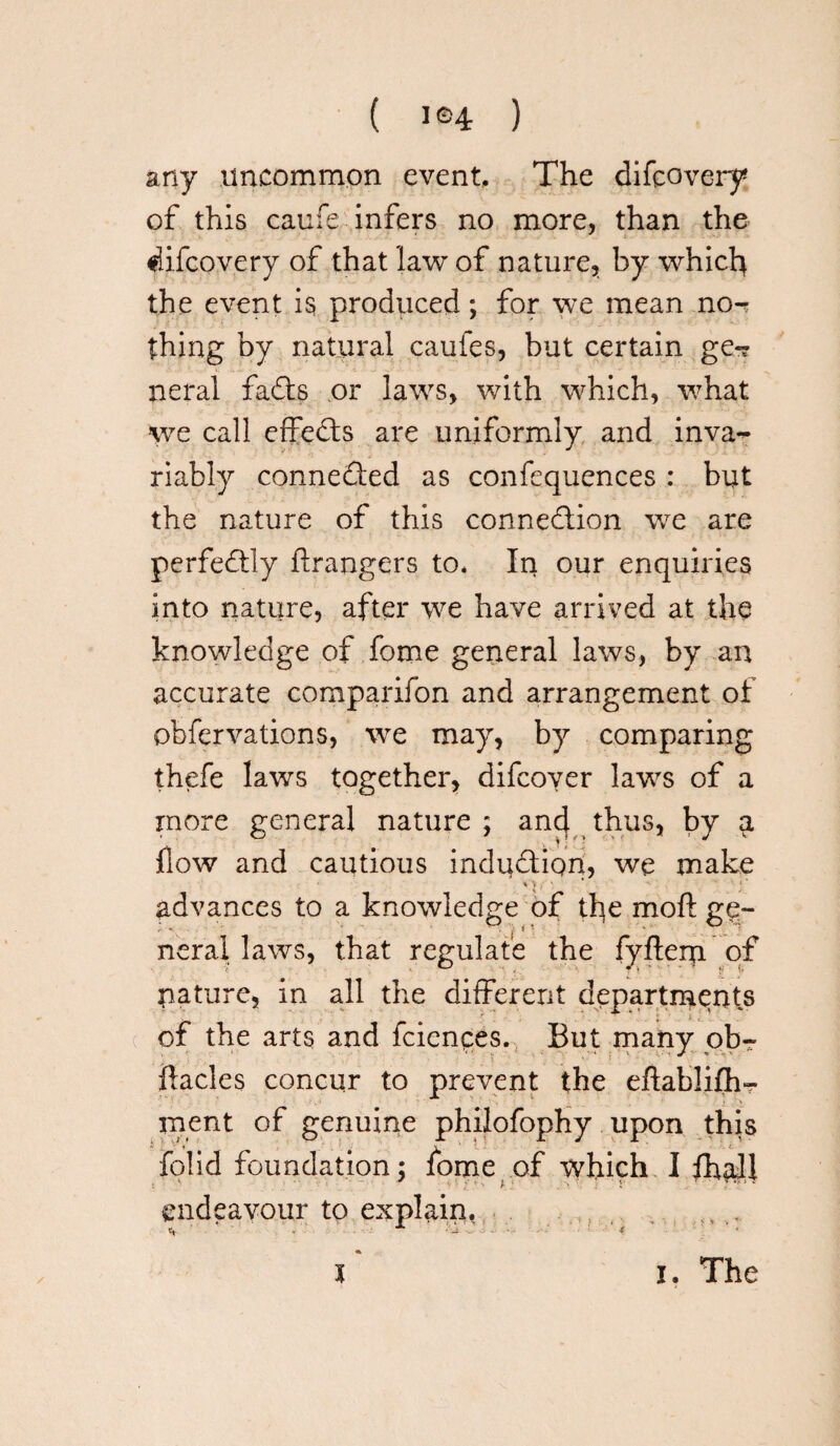 any uncommon event. The difcovery of this caufe infers no more, than the difcovery of that law of nature, by which the event is produced; for we mean no-r thing by natural caufes, but certain ge-? neral faCts or laws, with which, what we call effeCts are uniformly and inva¬ riably connedted as confequences : but the nature of this connection we are perfectly Grangers to* In our enquiries into nature, after we have arrived at the knowledge of fome general laws, by an accurate companion and arrangement of obfervations, we may, by comparing thefe laws together, difcover laws of a more general nature; and thus, by a flow and cautious induction, we make V'V , ' ‘ i ‘ advances to a knowledge of the moft ge- neral laws, that regulate the fyftern of nature, in all the different departments of the arts and fciences. But many ob- ftacles concur to prevent the eflablifh^ ment of genuine philofophy upon this folid foundation; fome of which I fhall .v .•’> V ■ *• * * endeavour to explain, ^ ■** •_> .. .> J. . -4 $ i i. The