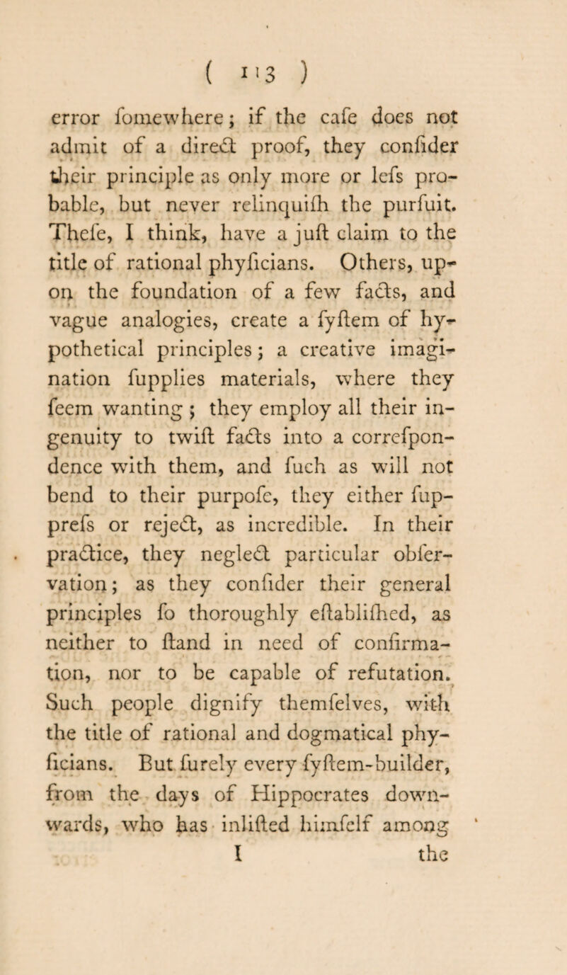 error feme where; if the cafe does not admit of a direct proof, they confider their principle as only more or lefs pro¬ bable, but never relinquish the purfuit. Thefe, I think, have a juft claim to the title of rational phyficians. Others, up¬ on the foundation of a few facts, and vague analogies, create a fyftem of hy*- pothetical principles; a creative imagi¬ nation fupplies materials, where they feem wanting ; they employ all their in¬ genuity to twift fadts into a correfpcn- dence with them, and fuch as will not bend to their purpofe, they either fup- prefs or rejedt, as incredible. In their practice, they negledt particular obfer- vation; as they confider their general principles fo thoroughly eftablifhed, as neither to ftand in need of confirma¬ tion, nor to be capable of refutation. Such people dignify themfelves, with the title of rational and dogmatical phy¬ ficians. But furely every fyftem-builder, from the days of Hippocrates down¬ wards, who has inlifted himfelf among I the
