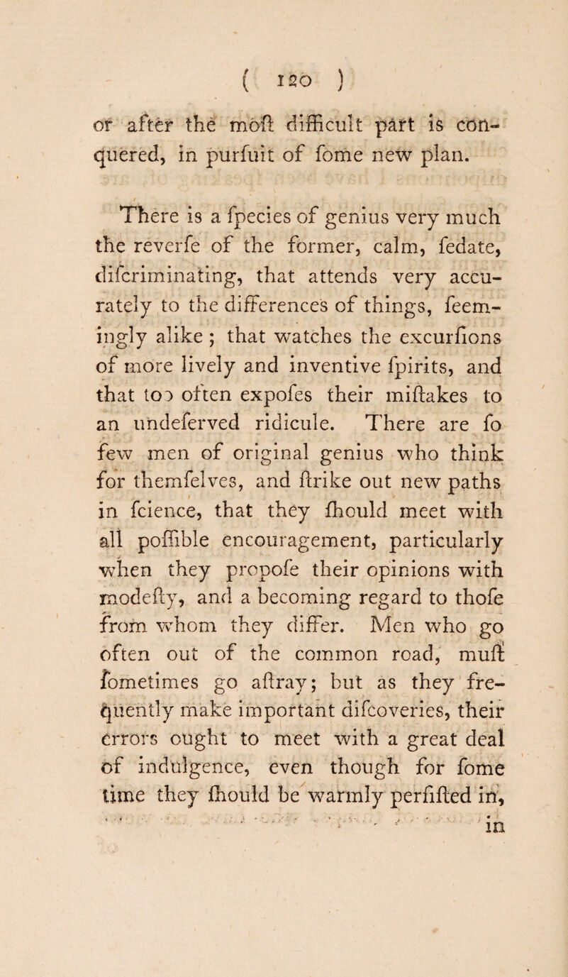 or after the moil: difficult part is con¬ quered, in purfuit of fome new plan. / * *■ _ There is a fpecies of genius very much the reverfe of the former, calm, fedate, difcriminating, that attends very accu¬ rately to the differences of things, feem- ingly alike ; that watches the excurfions of more lively and inventive fpirits, and that 103 often expofes their miftakes to an undeferved ridicule. There are fo few men of original genius who think for themfelves, and ftrike out new paths in fcience, that they fhould meet with all poffible encouragement, particularly when they propofe their opinions wdth modefty, and a becoming regard to thofe from whom they differ. Men who go often out of the common road, muff fometimes go affray; but as they fre¬ quently make important difcoveries, their errors ought to meet with a great deal of indulgence, even though for fome time they Ihould be warmly perfifted in.