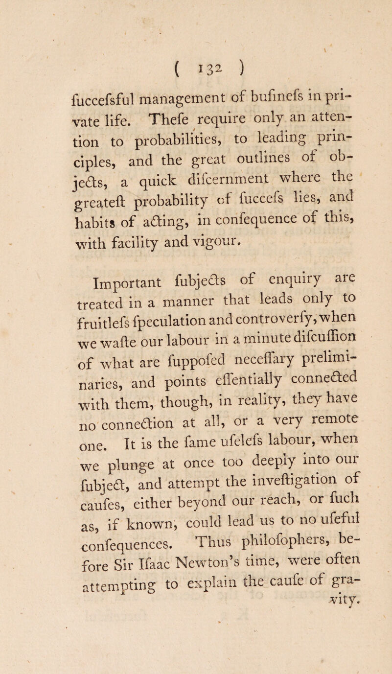 fuccefsful management of bufmefs in pri¬ vate life. Thefe require only an atten¬ tion to probabilities, to leading prin¬ ciples, and the great outlines of ob- jeds, a quick difcernment where the greateft probability of iucceis lies, and habits of ading, in confequence oi this, with facility and vigour. Important fubjeds of enquiry aie treated in a manner that leads only to fruitlefs fpeculation and controverfy, when we wafte our labour in a minute difcuffion of what are fuppofed neceffary prelimi¬ naries, and points effentially conneded with them, though, in reality, they have no connedion at all, or a very remote one. It is the fame ufelefs labour, when we plunge at once too deeply into our fubjed, and attempt the inveftigation of caufes, either beyond our xeach, or fuch as, if known, could lead us to no ufeful confequences. Thus philofopheis, be¬ fore Sir Ifaac Newton’s time, were often attempting to explain the caule of g*a-