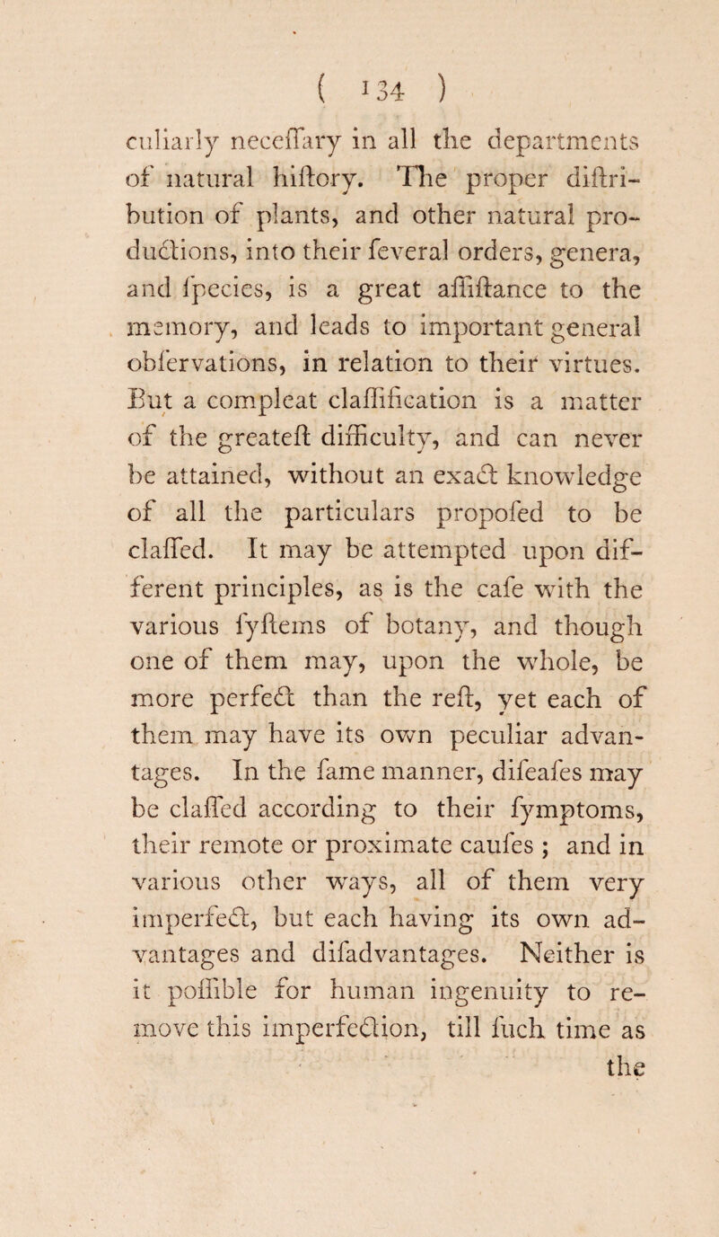 culiarly neceffary in all the departments of natural hiftory. Tlie proper diilri— bution of plants, and other natural pro¬ ductions, into their feveral orders, genera, and fpecies, is a great affiftance to the memory, and leads to important general ohfervations, in relation to their virtues. But a compleat claffifkation is a matter of the greateft difficulty, and can never be attained, without an exact knowledge of all the particulars propofed to be claffed. It may be attempted upon dif¬ ferent principles, as is the cafe with the various fyftems of botany, and though one of them may, upon the whole, be more perfect than the reft, yet each of them may have its own peculiar advan¬ tages. In the fame manner, difeafes may be claffed according to their fymptoms, their remote or proximate caufes ; and in various other wrays, all of them very imperfed, but each having its own ad¬ vantages and difadvantages. Neither is it poffible for human ingenuity to re¬ move this imperfection, till Inch time as the