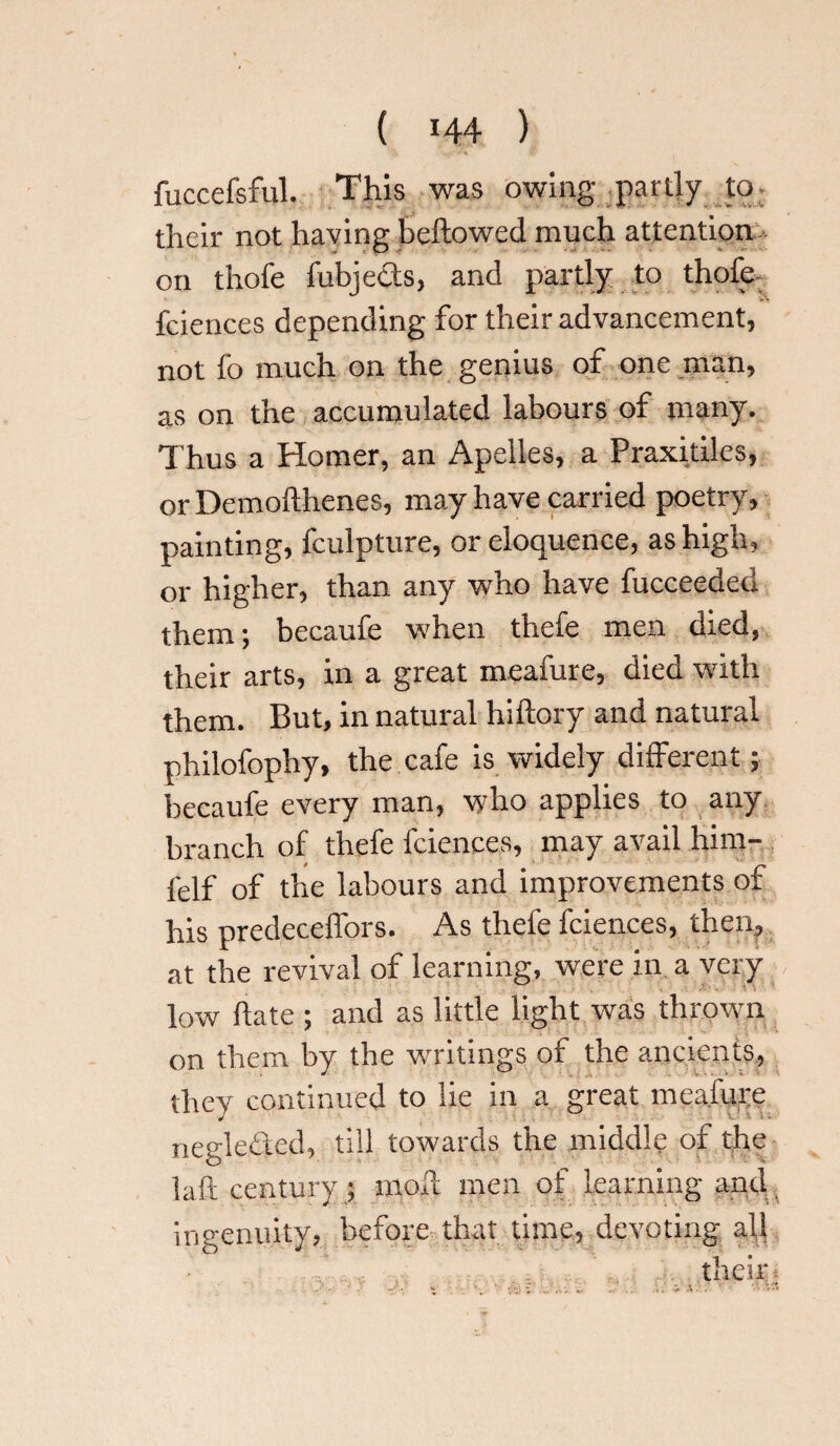 fuccefsful. This was owing partly to- their not having bellowed much attention on thole fubjects, and partly to thole fciences depending for their advancement, not fo much on the genius of one man, as on the accumulated labours of many. Thus a Homer, an Apelles, a Praxitiles, or Demolthenes, may have carried poetry, painting, fculpture, or eloquence, as high, or higher, than any who have fucceeded them; becaufe when thefe men died, their arts, in a great meafure, died with them. But, in natural hiltory and natural philofophy, the cafe is widely different; becaufe every man, who applies to any branch of thefe fciences, may avail him- felf of the labours and improvements of his predeceffors. As thefe fciences, then, at the revival of learning, were in a very low hate ; and as little light was thrown on them by the writings of the ancients, they continued to lie in a great meafure negle&ed, till towards the middle of the laft century ; moil men of learning and. ingenuity, before that time, devoting all