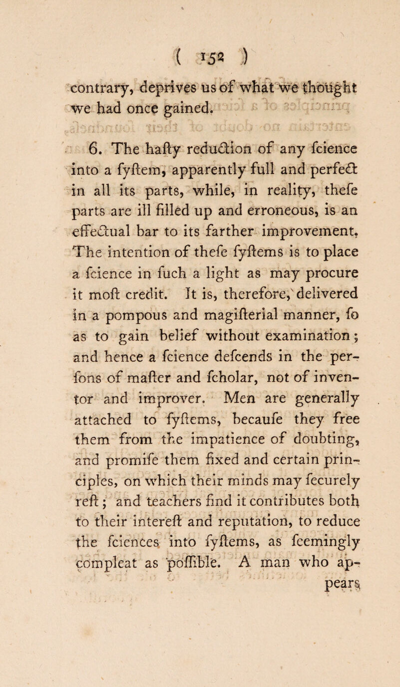 ( *52 ,) contrary, deprives us of what we thought we had once gained. . ' xbfi ic 'on ,<:j 6. The hafty redudion of any fcience into a fyftem, apparently full and perfed in all its parts, while, in reality, thefe parts are ill filled up and erroneous, is an efiFedual bar to its farther improvement, The intention of thefe fyftems is to place a fcience in fuch a light as may procure it moil credit. It is, therefore, delivered in a pompous and magifterial manner, fo as to gain belief without examination; and hence a fcience defcends in the per- fons of mailer and fcholar, not of inven¬ tor and improver. Men are generally attached to fyftems, becaufe they free them from the impatience of doubting, and promife them fixed and certain prin¬ ciples, on which their minds may fecurely reft ; and teachers find it contributes both to their intereft and reputation, to reduce . - • the feiences into fyftems, as feemingly com pleat as poffible. A man who ap-