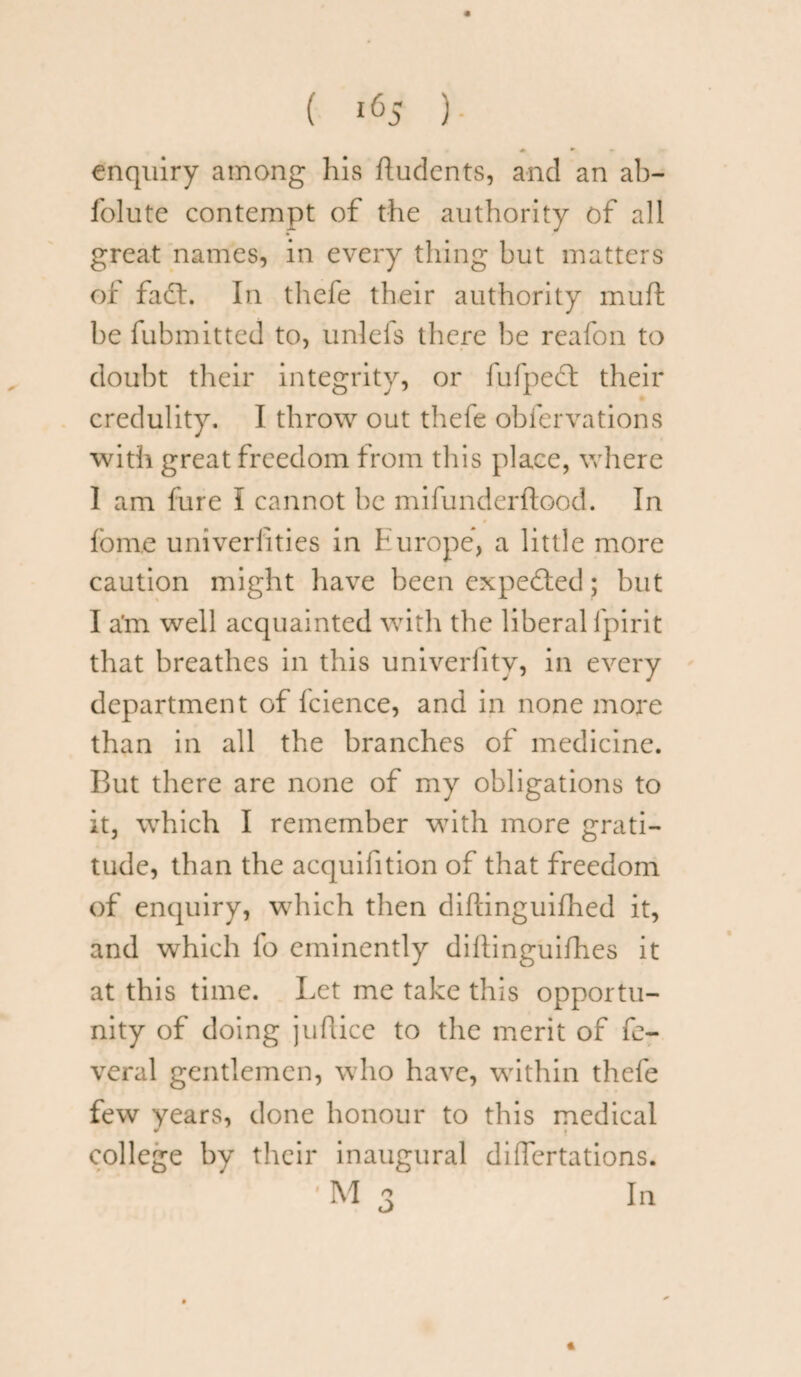 enquiry among his ftudents, and an ab- folute contempt of the authority of all great names, in every thing but matters of fa£t. In thefe their authority muft be fubmitted to, unlefs there be reafon to doubt their integrity, or fufpect their credulity. I throw out thefe obfervations with great freedom from this place, where I am fure I cannot be mifunderftood. In fom.e univerfities in Europe, a little more caution might have been expected; but I a'm well acquainted with the liberal fpirit that breathes in this univerlitv, in every department of Icience, and in none more than in all the branches of medicine. But there are none of my obligations to it, which I remember with more grati¬ tude, than the acquifition of that freedom of enquiry, which then diflinguifhed it, and which fo eminently diltinguifhes it at this time. Let me take this opportu¬ nity of doing juftice to the merit of fe- veral gentlemen, who have, within thefe few years, done honour to this medical college by their inaugural differtations. ’M 3 In