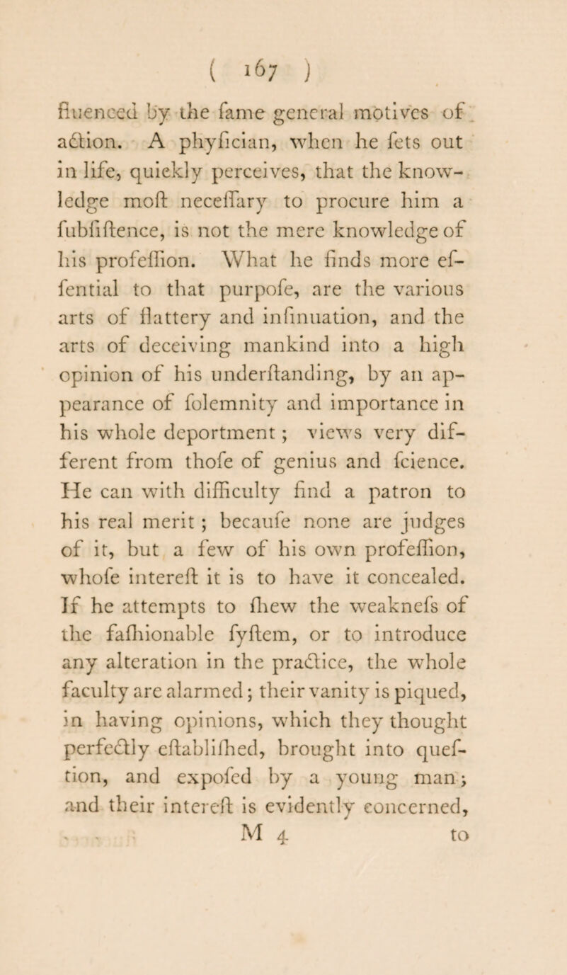 fiueneed by the fame general motives of adtion. A phyfician, when he fets out in life, quickly perceives, that the know¬ ledge moft necefiary to procure him a fubfiftence, is not the mere knowledge of his profellion. What he finds more ef- fential to that purpofe, are the various arts of flattery and infinuation, and the arts of deceiving mankind into a high opinion of his underhanding, by an ap¬ pearance of folemnity and importance in his whole deportment; views very dif¬ ferent from thofe of genius and fcience. He can with difficulty find a patron to his real merit ; becaufe none are judges of it, but a few of his own profeffion, whole intereft it is to have it concealed. If he attempts to fliew the weaknefs of the fafhionable fyftem, or to introduce any alteration in the practice, the whole faculty are alarmed; their vanity is piqued, in having opinions, which they thought perfectly eftablfihed, brought into quef- tion, and expofed by a young man; and their intereft is evidently concerned, : M 4 to