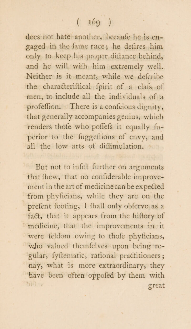does not hate another, becaufe he is en¬ gaged in the fame race; he deiires him only to keep his proper diftance behind, and he will with him extremely well. Neither is it meant, while we defcribe the charadteriftical fpirit of a clafs of men, to include all the individuals of a profeffion. There is a confcious dignity, that generally accompanies genius, which renders thofe who poffefs it equally fu- perior to the iuggeftions of envy, and all the low arts of diffimulation. But not to infill further on arguments that fhew, that no coniiderable improve¬ ment in the art of medicine can be expedted from phyllcians, while they are on the prefent footing, I fhall only obferve as a fadt, that it appears from the hiftory of medicine, that the improvements in it were feldom owing to thofe phyficians, wjio valued themfelves upon being re¬ gular, fyftematic, rational pradtitioners; nay, what is more extraordinary, they have been often oppofed by them with J} • • great