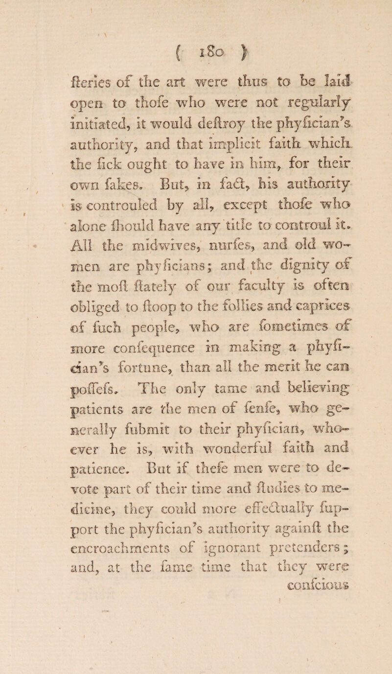 { i So ) ftenes1 of tlie art were thus to be laid open to thofe who were not regularly initiated, It ■would deftroy the phyfielarfs authority, and that Implicit faith which the fick ought to have in him, for their own fakes. But* In fad, his authority Is eontrculed by all* except thofe who alone fhould have any'title to cootroul It. All the midwives, nurfes, and old wo¬ men are phyficlaos; and the dignity of the moll fiately of our faculty Is often obliged to ftoop to the follies and caprices of inch people* who are fometimes of more confequenee in making a phyfi- dan*s fortune, than all the merit he cae poflefs. The only tame and believing patients are the men of ienfe* who ge¬ nerally fubmk to their phyllcian, who¬ ever he Is* with wonderful faith and patience. But If thefe men. were to de¬ vote part of their time and Undies to me¬ dicine, they could more effectually fup- port the phyficiarfs authority agamft the encroachments of Ignorant pretenders; and, at the fame time that they were confcious \