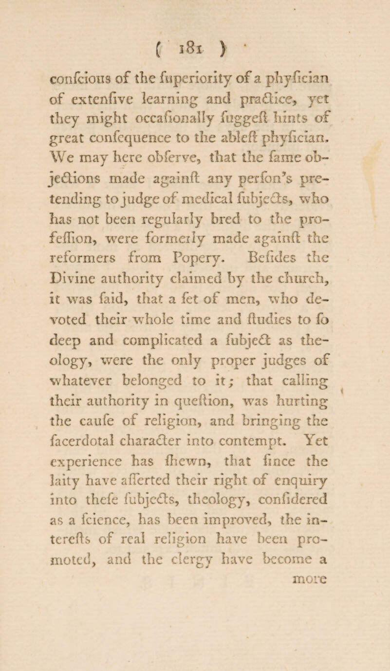 ( ) * confcioiis of the fuperiority of a phyfician of extcnfive learning and pradice, yet they might occafionally fuggefl hints of great confcquence to the ableft phyiician. We may here obferve, that the fame ob¬ jections made againft any performs pre¬ tending to judge of medical fubje&s, who lias not been regularly bred to the pra- feflion, were formerly made againft the reformers from Popery. Befides the Divine authority claimed by the church, it was faid, that a fet of men, who de¬ voted their whole time and ftudies to fo deep and complicated a fubjedt as the¬ ology, were the only proper judges of whatever belonged to it; that calling their authority in queftion, was hurting the caufe of religion, and bringing the facerdotal character into contempt. Yet experience has fhewn, that fince the laity have alTerted their right of enquiry into thefe fubjeCts, theology, confidered as a fcience, has been improved, the in- terefts of real religion have been pro¬ moted, and the clergy have become a more