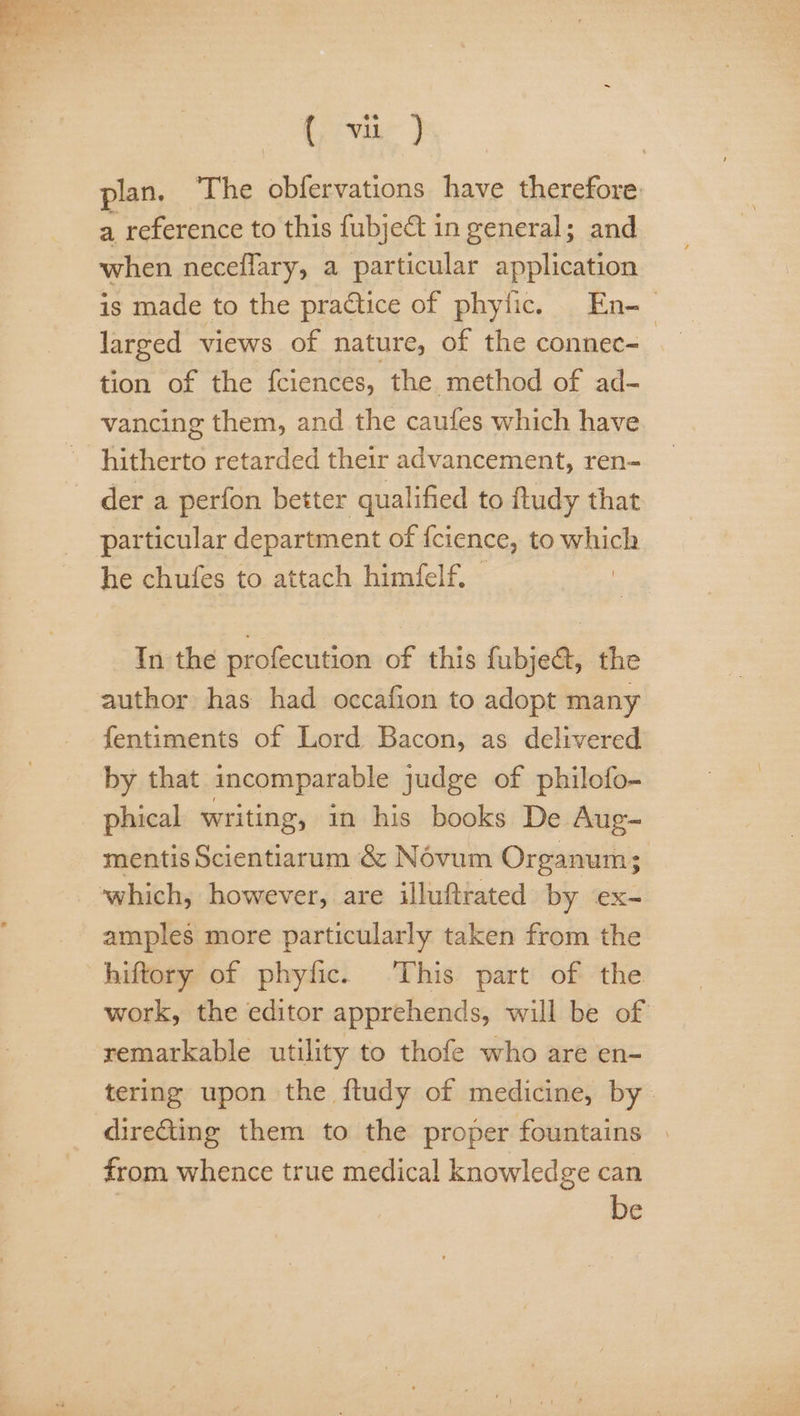 plan. The obfervations have therefore. a reference to this fubject in general; and when neceflary, a particular application is made to the practice of phyfic. En-— larged views of nature, of the connec- tion of the fciences, the method of ad- vancing them, and the cautes which have hitherto retarded their advancement, ren- der a perfon better qualified to ftudy that particular department of fcience, to which he chufes to attach himfelf. — In the profecution of this fubje&amp;, the author has had occafion to adopt many fentiments of Lord Bacon, as delivered by that incomparable judge of philofo- phical writing, in his books De Aug- mentis Scientiarum &amp; Névum Organum; which, however, are illuftrated by ex- amples more particularly taken from the hiftory of phyfic. ‘This part of the work, the editor apprehends, will be of remarkable utility to thofe who are en- tering upon the ftudy of medicine, by dire@ting them to the proper fountains | from whence true medical knowledge can be
