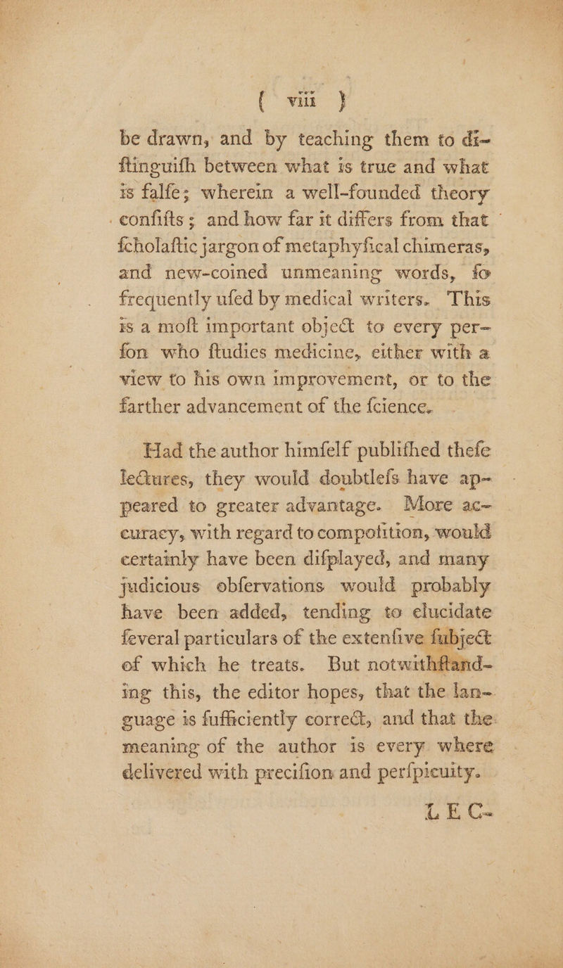 (* viz} be drawn, and by teaching them to di- ftineuifh between what is true and what is falfe; wherein a well-founded theory _confifts; and how far it differs from that fcholaftic jargon of metaphyfical chimeras, and new-coined unmeaning words, fo frequently ufed by medical writers. This rs a molt important object to every per— fon who ftudies medicine, either with a view to his own improvement, or to the farther advancement of the {cience. ing ack the editor rattl nae che lan-. guage is fufficrently correct, and that the: meaning of the author is every where delivered with precifion and perfpicuity. UE C-
