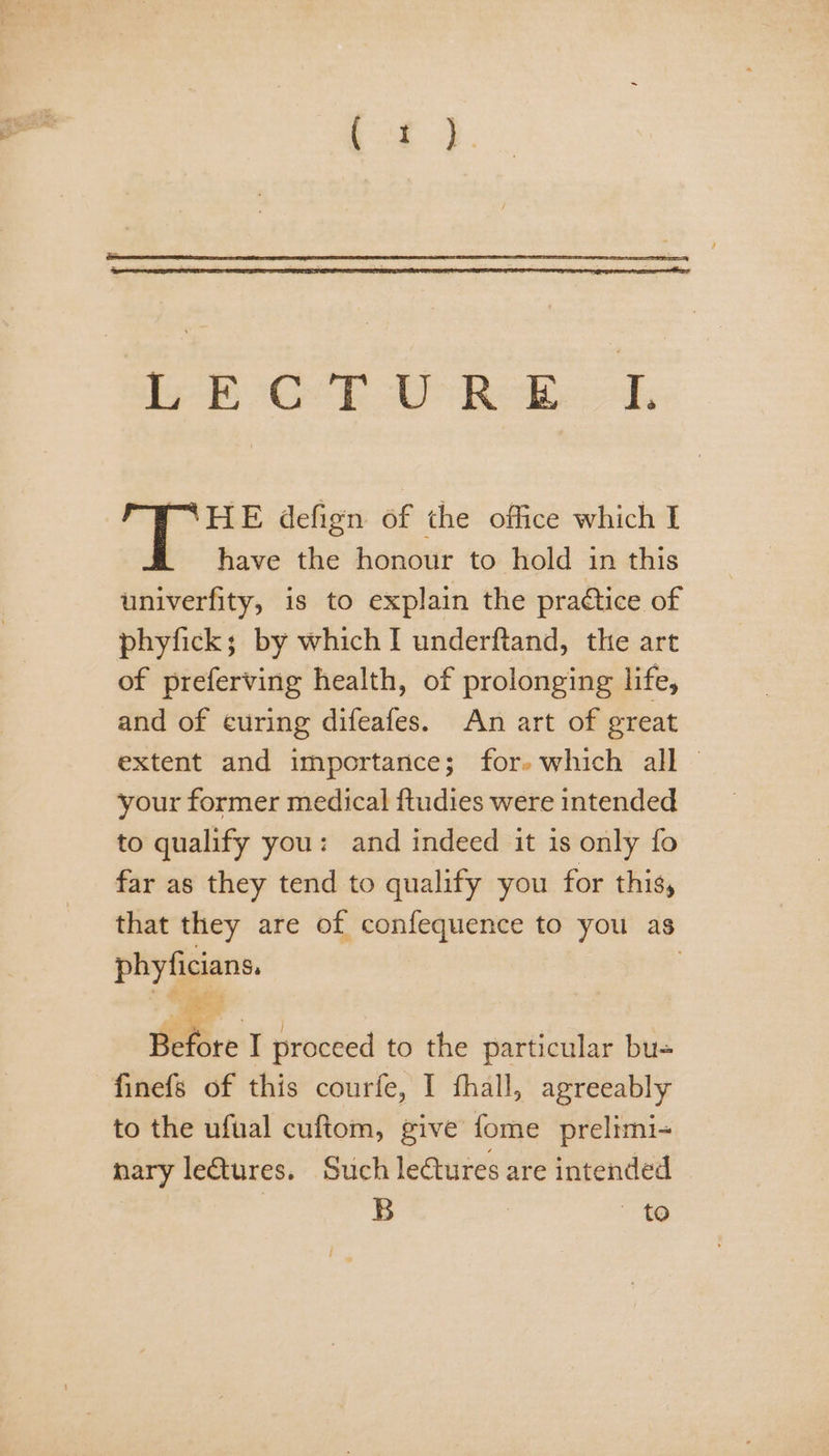 | HE defign of the office which I have the honour to hold in this univerfity, is to explain the practice of phyfick; by which I underftand, the art of preferving health, of prolonging life, and of curing difeafes. An art of great extent and importance; for» which all © your former medical ftudies were intended to qualify you: and indeed it is only fo far as they tend to qualify you for this, that they are of confequence to you as phyficians. | Before I proceed to the particular bu= finefs of this courfe, I fhall, agreeably to the ufual cuftom, give fome prelimi- nary letures. Such lectures are intended | B | 10