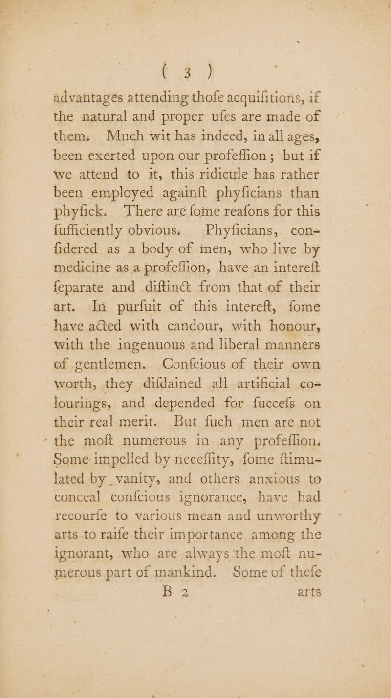 as 4 advantagés attending thofe acquifitions, if the natural and proper ufes are made of them: Much wit has indeed, in all ages, been exerted upon our profeflion ; but if we attend to it, this ridicule has rather been employed againft phyficians than phyfick. ‘There are foie reafons for this | {ufficiently obvious. Phyficians, con- fidered as a body of men, who live by medicine as a profeffion, have an intereft art. In purfuit of this intereft, fome have ated with candour, with honour, with the ingenuous and liberal manners of gentlemen. Confcious of their own worth, they difdained all artificial co- lourings, and depended for fuccefs on. their real merit.. But fuch men are not Some impelled by necefiity, fome fumu- lated by vanity, and others anxious to conceal confcious igriorance, have had recourfe to various mean and unworthy arts to raife their importance among the ignorant, who are always ‘the moft nu- merous part of mankind. Some of thefe B 2 arts
